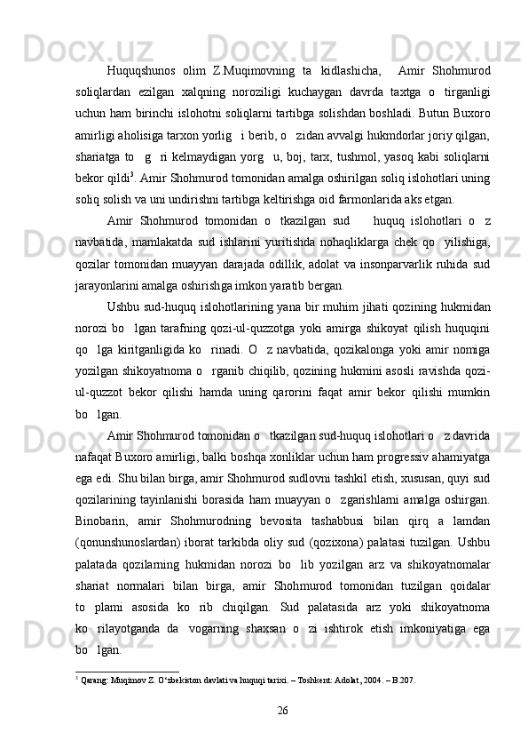Huquqshunos   olim   Z.Muqimovning   ta kidlashicha,   Amir   Shoh  murod
soliqlardan   ezilgan   xalqning   noroziligi   kuchaygan   davrda   taxtga   o tirganligi	

uchun ham birinchi islohotni soliqlarni tartib ga solishdan boshladi. Butun Buxoro
amirligi aholisiga tarxon yorlig i berib, o zidan avvalgi hukmdorlar joriy qilgan,	
 
shariatga to g ri  kelmaydigan yorg u, boj, tarx, tushmol, yasoq kabi  soliqlarni	
  
bekor qildi 3
. Amir Shohmurod tomonidan amalga oshirilgan soliq islohotlari uning
soliq solish va uni undirishni tartibga keltirishga oid farmonlarida aks etgan.
Amir   Shohmurod   tomonidan   o tkazilgan   sud     huquq   islohot	
  lari   o z	
navbatida,   mamlakatda   sud   ishlarini   yuritishda   nohaqlik larga   chek   qo yilishiga,	

qozilar   tomonidan   muayyan   darajada   odillik,   adolat   va   insonparvarlik   ruhida   sud
jarayonlarini amalga oshirish ga imkon yaratib bergan. 
Ushbu sud-huquq islohotlarining yana  bir  muhim  jihati  qozi ning hukmidan
norozi   bo lgan   tarafning   qozi-ul-quzzotga   yoki   amirga   shikoyat   qilish   huquqini	

qo lga   kiritganligida   ko rinadi.   O z   navba	
   tida,   qozikalonga   yoki   amir   nomiga
yozilgan shikoyatnoma o rganib chiqilib, qozining hukmini asosli ravishda qozi-	

ul-quzzot   bekor   qilishi   hamda   uning   qarorini   faqat   amir   bekor   qilishi   mumkin
bo lgan. 	

Amir Shohmurod tomonidan o tkazilgan sud-huquq islohotlari o z davrida	
 
nafaqat Buxoro amirligi, balki boshqa xonliklar uchun ham progressiv ahamiyatga
ega edi. Shu bilan birga, amir Shohmurod sudlovni tashkil etish, xususan, quyi sud
qozilarining   tayinlani shi   borasida   ham   muayyan   o zgarishlarni   amalga   oshirgan.	

Binobarin,   amir   Shohmurodning   bevosita   tashabbusi   bilan   qirq   a lamdan	

(qonunshunoslardan)   iborat   tarkibda   oliy   sud   (qozixona)   palatasi   tuzilgan.   Ushbu
palatada   qozilarning   hukmidan   norozi   bo lib   yozil	
 gan   arz   va   shikoyatnomalar
shariat   normalari   bilan   birga,   amir   Shoh murod   tomonidan   tuzilgan   qoidalar
to plami   asosida   ko rib   chiqil	
  gan.   Sud   palatasida   arz   yoki   shikoyatnoma
ko rilayotganda   da vogarning   shaxsan   o zi   ishtirok   etish   imkoniyatiga   ega
  
bo lgan. 

3
 Qarang: Muqimov Z. O‘zbekiston davlati va huquqi tarixi. – Toshkent: Adolat, 2004. – B.207. 
26 
