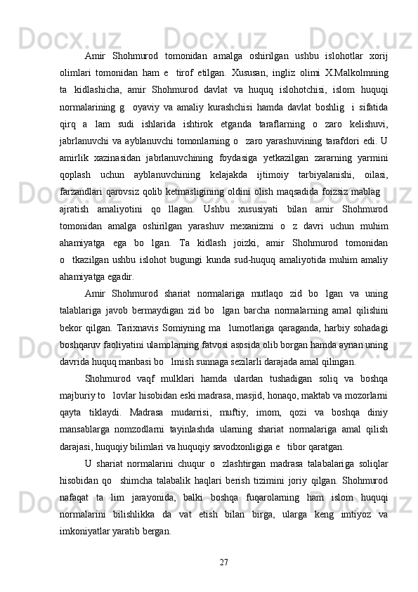 Amir   Shohmurod   tomonidan   amalga   oshirilgan   ushbu   islohot lar   xorij
olimlari   tomonidan   ham   e tirof   etilgan.   Xususan,   ing liz   olimi   X.Malkolmning
ta kidlashicha,   amir   Shohmurod   davlat   va   huquq   islohotchisi,   islom   huquqi	

normalarining   g oyaviy   va   ama	
 liy   kurashchisi   hamda   davlat   boshlig i   sifatida	
qirq   a lam   sudi   ish	
 larida   ishtirok   etganda   taraflarning   o zaro   kelishuvi,	
jabrlanuvchi   va  ayblanuvchi  tomonlarning  o zaro  yarashuvining   tarafdori   edi.  U	

amirlik   xazinasidan   jabrlanuvchining   foydasiga   yetkazilgan   zarar ning   yarmini
qoplash   uchun   ayblanuvchining   kelajakda   ijtimoiy   tar biyalanishi,   oilasi,
farzandlari qarovsiz qolib ketmasligining ol dini olish maqsadida foizsiz mablag	

ajratish   amaliyotini   qo llagan.   Ushbu   xususiyati   bilan   amir   Shohmurod	

tomonidan   amalga   oshirilgan   yarashuv   mexanizmi   o z   davri   uchun   muhim	

ahamiyatga   ega   bo lgan.   Ta kidlash   joizki,   amir   Shohmurod   tomonidan	
 
o tkazilgan   ushbu   is	
 lohot   bugungi   kunda   sud-huquq   amaliyotida   muhim   amaliy
ahamiyatga egadir. 
Amir   Shohmurod   shariat   normalariga   mutlaqo   zid   bo lgan   va   uning	

talablariga   javob   bermaydigan   zid   bo lgan   barcha   normalar	
 ning   amal   qilishini
bekor   qilgan.   Tarixnavis   Somiyning   ma lu
 motlariga   qaraganda,   harbiy   sohadagi
boshqaruv faoliyatini ulamo larning fatvosi asosida olib borgan hamda aynan uning
davrida huquq manbasi bo lmish sunnaga sezilarli darajada amal qilingan. 	

Shohmurod   vaqf   mulklari   hamda   ulardan   tushadigan   soliq   va   boshqa
majburiy to lovlar hisobidan eski madrasa, masjid, honaqo, maktab va mozorlarni	

qayta   tiklaydi.   Madrasa   mudarrisi,   muftiy,   imom,   qozi   va   boshqa   diniy
mansablarga   nomzodlarni   tayinlashda   ularning   shariat   normalariga   amal   qilish
darajasi, huquqiy bi limlari va huquqiy savodxonligiga e tibor qaratgan. 	

U   shariat   normalarini   chuqur   o zlashtirgan   madrasa   talabalari	
 ga   soliqlar
hisobidan   qo shimcha   talabalik   haqlari   berish   tizimini   joriy   qilgan.   Shohmurod	

nafaqat   ta lim   jarayonida,   balki   boshqa   fuqarolarning   ham   islom   huquqi	

normalarini   bilishlikka   da vat   etish   bilan   birga,   ularga   keng   imtiyoz   va	

imkoniyatlar yaratib bergan. 
27 