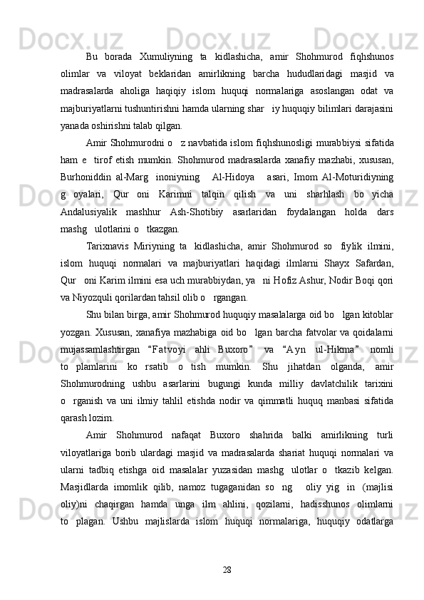 Bu   borada   Xumuliyning   ta kidlashicha,   amir   Shohmurod   fiqh shunos
olimlar   va   viloyat   beklaridan   amirlikning   barcha   hududlari dagi   masjid   va
madrasalarda   aholiga   haqiqiy   islom   huquqi   norma lariga   asoslangan   odat   va
majburiyatlarni tushuntirishni hamda ularning shar iy huquqiy bilimlari darajasini	

yanada oshirishni talab qilgan.
Amir Shohmurodni o z navbatida islom fiqhshunosligi murab	
 biysi sifatida
ham   e tirof   etish   mumkin.   Shohmurod   madrasalarda   xanafiy   mazhabi,   xususan,	

Burhoniddin   al-Marg inoniyning   Al-Hidoya   asari,   Imom   Al-Moturidiyning	
  
g oyalari,   Qur oni   Karimni   talqin   qilish   va   uni   sharhlash   bo yicha	
  
Andalusiyalik   mashhur   Ash-Shotibiy   asarlaridan   foydalangan   holda   dars
mashg ulotlarini o tkazgan. 	
 
Tarixnavis   Miriyning   ta kidlashicha,   amir   Shohmurod   so fiy	
  lik   ilmini,
islom   huquqi   normalari   va   majburiyatlari   haqidagi   ilmlarni   Shayx   Safardan,
Qur oni Karim ilmini esa uch murabbiy	
 dan, ya ni Hofiz Ashur, Nodir Boqi qori	
va Niyozquli qorilardan tahsil olib o rgangan.	

Shu bilan birga, amir Shohmurod huquqiy masalalarga oid bo lgan kitoblar	

yozgan.  Xususan,  xanafiya  mazhabiga   oid  bo lgan  barcha  fatvolar  va  qoidalarni	

mujassamlashtirgan   F a t voyi   ahli   Buxoro   va   A y n   ul-Hikma   nomli	
   
to plamlarini   ko rsatib   o tish   mumkin.   Shu   jihatdan   olganda,   amir	
  
Shohmurodning   ushbu   asarlarini   bugungi   kunda   milliy   davlatchilik   tarixini
o rganish   va   uni   ilmiy   tahlil   etishda   nodir   va   qimmatli   huquq   manbasi   sifatida

qarash lozim. 
Amir   Shohmurod   nafaqat   Buxoro   shahrida   balki   amirlikning   turli
viloyatlariga   borib   ulardagi   masjid   va   madrasalarda   shariat   huquqi   normalari   va
ularni   tadbiq   etishga   oid   masalalar   yuzasidan   mashg ulotlar   o tkazib   kelgan.	
 
Masjidlarda   imomlik   qilib,   namoz   tugaganidan   so ng   oliy   yig in (majlisi	
   
oliy)ni   chaqirgan   hamda   un ga   ilm   ahlini,   qozilarni,   hadisshunos   olimlarni
to plagan.   Ushbu   majlislarda   islom   huquqi   normalariga,   huquqiy   odatlarga	

28 