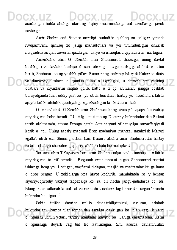 asoslan gan   holda   aholiga   ularning   fiqhiy   muammolarga   oid   savollariga   javob
qaytargan.
Amir   Shohmurod   Buxoro   amirligi   hududida   qishloq   xo jaligi ni   yanada
rivojlantirish,   qishloq   xo jaligi   mahsulotlari   va   yer   unumdorligini   oshirish	

maqsadida ariqlar, zovurlar qazdirgan, da ryo va irmoqlarni qaytadan ta mirlagan. 	

Amerikalik   olim   G.   Xembli   amir   Shohmurod   shaxsiga,   uning   davlat
boshlig i   va   davlatni   boshqarish   san atining   o ziga   xosligiga   alohida   e tibor	
   
berib, Shohmurodning yoshlik yillari Buxoroning qadimiy Masjidi Kalonida diniy
va   dunyoviy   ilmlarni   o rganish   bilan   o tganligini,   u   darvesh   jamiyatining	
 
odatlari   va   kiyimlarini   saqlab   qolib,   hatto   o z   qo shinlarini   jangga   boshlab	
 
borayotganda ham oddiy past bo yli otida borishini, harbiy yo lboshchi sifatida	
 
ajoyib tashkilotchilik qobiliyatiga ega ekanligini ta kidlab o tadi. 	
 
O z navbatida G.Xembli amir Shohmurodning siyosiy-huquqiy faoliyatiga	

quyidagicha  baho beradi:   U  Afg onistonning  Durroniy hukmdorlaridan  Balxni	
	
tortib   ololmasada,   ammo   Eronga   qarshi   Amudaryoni   yildan-yilga   muvaffaqiyatli
kesib   o tdi.   Uning   asosiy   maqsadi   Eron   madaniyat   markazi   sanalmish   Marvni	

egallab   olish   edi.   Shuning   uchun   ham   Buxoro   aholisi   amir   Shohmurodni   harbiy
zafar lari tufayli shariatning qat iy talablari kabi hurmat qilardi .	
 
Tarixchi olim T.Fayziyev ham amir Shohmurodga davlat boshlig i sifatida	

quyidagicha   ta rif   beradi:   Begunoh   amir   nomini   olgan   Shohmurod   shariat	
 
ishlariga keng yo l ochgan, vaqflarni tiklagan, masjid va madrasalar  ishiga katta	

e tibor   bergan.   U   zohidlarga   xos   hayot   kechirib,   mamlakatda   ro y   bergan	
 
siyosiy-iqtisodiy   vaziyat   taqo zosiga   ko ra,   bir   necha   jangu-jadallarda   bo ldi.	
 
Mang itlar saltana	
 tida bid at va nomashru ishlarni  tag-tomiridan uzgan birinchi	
hukmdor bo lgan	
  1
. 
Sobiq   ittifoq   davrida   milliy   davlatchiligimizni,   xususan,   adolatli
hukmdorlarni   hamda   ular   tomonidan   amalga   oshirilgan   ko plab   ezgu   ishlarni	

o rganish   uchun   yetarli   tarixiy   manbalar   mavjud   bo lishiga   qaramasdan,   ularni	
 
o rganishga   deyarli   rag bat   ko rsatilma
   gan.   Shu   asosda   davlatchilikni
29 