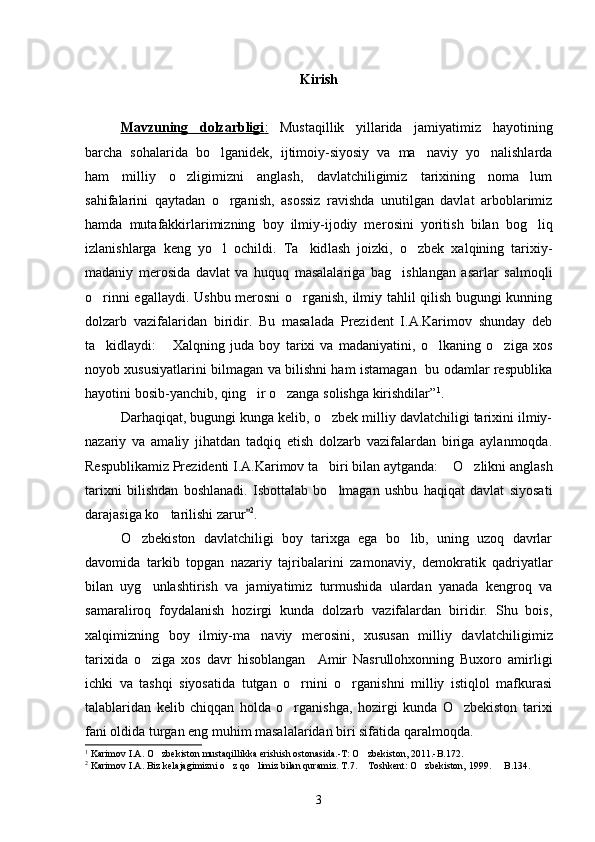 Kirish
Mavzuning   dolzarbligi    :     Mustaqillik   yillarida   jamiyatimiz   hayotining
barcha   sohalari da   bo lganidek,   ijtimoiy-siyosiy   va   ma naviy   yo nalishlarda  
ham   milliy   o zligimizni   anglash,   davlatchiligimiz   tarixining   noma lum	
 
sahifalarini   qaytadan   o rganish,   asossiz   ravishda   unutilgan   davlat   arboblarimiz	

hamda   mutafakkirlarimizning   boy   ilmiy-ijodiy   me rosini   yoritish   bilan   bog liq	

izlanishlarga   keng   yo l   ochildi.   Ta kid	
  lash   joizki,   o zbek   xalqining   tarixiy-	
madaniy   merosida   davlat   va   huquq   masalalariga   bag ishlangan   asarlar   salmoqli	

o rinni egallay	
 di. Ushbu merosni o rganish, ilmiy tahlil qilish bugungi kunning	
dolzarb   vazifalaridan   biridir.   Bu   masalada   Prezident   I.A.Karimov   shunday   deb
ta kidlaydi:  	
  Xalqning   juda   boy   tarixi   va   madaniyatini,   o lkaning   o ziga   xos	 
noyob xususiyatlarini bilmagan va bilishni ham istamagan   bu odamlar respublika
hayotini bosib-yanchib, qing ir o zanga solishga kirishdilar	
  ” 1
. 
Darhaqiqat, bugungi kunga kelib, o zbek milliy davlatchiligi tarixini ilmiy-	

nazariy   va   amaliy   jihatdan   tadqiq   etish   dolzarb   vazifalardan   biriga   aylanmoqda.
Respublikamiz Prezidenti I.A.Karimov ta bi
 ri bilan aytganda:  O zlikni anglash	 
tarixni   bilishdan   boshlanadi.   Isbottalab   bo lmagan   ushbu   haqiqat   davlat   siyosati	

darajasiga ko ta	
 rilishi zarur	 2
.
O zbekiston   davlatchiligi   boy   tarixga   ega   bo lib,   uning   uzoq   davrlar	
 
davomida   tarkib   topgan   nazariy   tajribalarini   za monaviy,   demokratik   qadriyatlar
bilan   uyg unlashtirish   va   jamiyatimiz   turmushida   ulardan   yanada   kengroq   va	

samaraliroq   foy dalanish   hozirgi   kunda   dolzarb   vazifalardan   biridir.   Shu   bois,
xalqimizning   boy   ilmiy-ma naviy   merosini,   xususan   milliy   dav	
 latchiligimiz
tarixida   o ziga   xos   davr   hisoblangan     Amir   Nasrullohxonning   Buxoro   amirligi	

ichki   va   tashqi   siyosatida   tutgan   o rnini   o rganishni   milliy   istiqlol   mafkurasi	
 
talablari dan   kelib   chiqqan   holda   o rganishga,   hozirgi   kunda   O zbekiston   tarixi
 
fani oldida turgan eng muhim masalalaridan biri sifatida qaralmoqda. 
1
  Karimov I.A. O zbekiston mustaqillikka erishish ostonasida.-T: O zbekiston, 2011.-B.	
  172 . 
2
 Karimov I.A. Biz kelajagimizni o z qo limiz bilan quramiz. T.7.  Toshkent: O zbekiston, 1999.   B.134. 	
    
3 