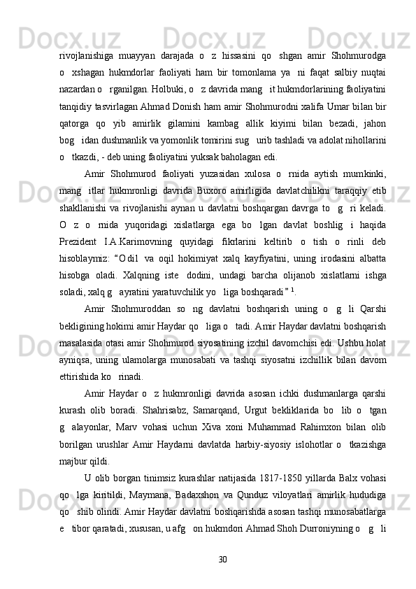 rivojlanishiga   muayyan   darajada   o z   hissasini   qo shgan   amir   Shohmurodga 
o xshagan   hukmdorlar   faoliyati   ham   bir   tomonlama   ya ni   faqat   salbiy   nuqtai	
 
nazardan o rganilgan. Holbuki, o z davrida mang it hukmdorlarining faoliyatini	
  
tanqidiy tasvirlagan Ahmad Donish ham amir Shohmurodni xalifa Umar bi lan bir
qatorga   qo yib   amirlik   gilamini   kambag allik   kiyimi   bilan   bezadi,   jahon
 
bog idan dushmanlik va yomonlik tomirini sug urib tashladi va adolat nihollarini	
 
o tkazdi, - deb uning faoliyatini yuk	
 sak baholagan edi. 
Amir   Shohmurod   faoliyati   yuzasidan   xulosa   o rnida   aytish   mum	
 kinki,
mang itlar   hukmronligi   davrida   Buxoro   amirligida   davlat	
 chilikni   taraqqiy   etib
shakllanishi   va   rivojlanishi   aynan   u   dav latni   boshqargan   davrga   to g ri   keladi.	
 
O z   o rnida   yuqoridagi   xislat	
  larga   ega   bo lgan   davlat   boshlig i   haqida	 
Prezident   I.A.Karimovning   quyidagi   fikrlarini   keltirib   o tish   o rinli   deb	
 
hisoblaymiz:   O d i l   va   oqil   hokimiyat   xalq   kayfiyatini,   uning   irodasini   albatta	

hisobga   oladi.   Xalqning   iste dodini,   undagi   barcha   olijanob   xis	
 latlarni   ishga
soladi, xalq g ayratini yaratuvchilik yo liga boshqa	
  radi	 1
. 
Amir   Shohmuroddan   so ng   davlatni   boshqarish   uning   o g li   Qar	
   shi
bekligining hokimi amir Haydar qo liga o tadi. Amir Haydar davlatni boshqarish	
 
masalasida otasi amir Shohmurod siyosatining izchil davomchisi edi. Ushbu holat
ayniqsa,   uning   ulamolarga   muno sabati   va   tashqi   siyosatni   izchillik   bilan   davom
ettirishida ko rinadi. 	

Amir   Haydar   o z   hukmronligi   davrida   asosan   ichki   dushmanlarga   qarshi	

kurash   olib   boradi.   Shahrisabz,   Samarqand,   Urgut   beklikla rida   bo lib   o tgan	
 
g alayonlar,   Marv   vohasi   uchun   Xiva   xoni   Muhammad   Rahimxon   bilan   olib	

borilgan   urushlar   Amir   Haydarni   davlatda   harbiy-siyosiy   islohotlar   o tkazishga	

majbur qildi. 
U olib borgan tinimsiz  kurashlar  natijasida 1817-1850 yil larda  Balx vohasi
qo lga   kiritildi,   Maymana,   Badaxshon   va   Qunduz   viloyatlari   amirlik   hududiga	

qo shib olindi. Amir Haydar davlatni boshqarishda asosan tashqi munosabatlarga

e tibor qaratadi, xusu
 san, u afg on hukmdori Ahmad Shoh Durroniyning o g li	  
30 