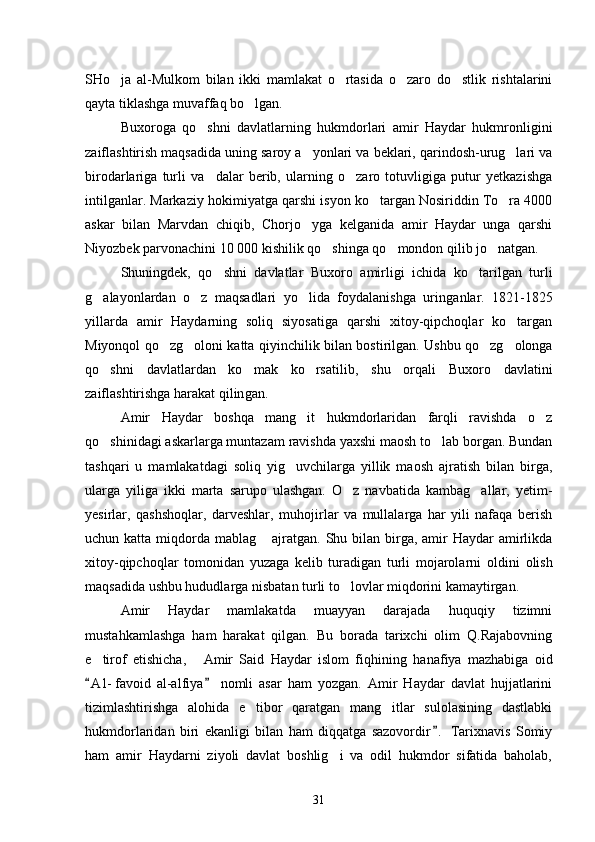 SHo ja   al-Mulkom   bilan   ikki   mamlakat   o rtasida   o zaro   do stlik   rishtalarini   
qayta tiklashga muvaffaq bo lgan. 	

Buxoroga   qo shni   davlatlarning   hukmdorlari   amir   Haydar   hukmronligini	

zaiflashtirish maqsadida uning saroy a yonlari va beklari, qarindosh-urug lari va	
 
birodarlariga   turli   va dalar   berib,   ularning   o zaro   totuvligiga   putur   yetkazishga	
 
intilganlar. Markaziy hokimiyatga qarshi isyon ko targan Nosiriddin To ra 4000	
 
askar   bilan   Marvdan   chiqib,   Chorjo yga   kelganida   amir   Haydar   unga   qarshi	

Niyoz bek parvonachini 10   000 kishilik qo shinga qo mondon qilib jo natgan. 	
  
Shuningdek,   qo shni   davlatlar   Buxoro   amirligi   ichida   ko taril	
  gan   turli
g alayonlardan   o z   maqsadlari   yo lida   foydalanishga   urin	
   ganlar.   1821-1825
yillarda   amir   Haydarning   soliq   siyosatiga   qarshi   xitoy-qipchoqlar   ko targan	

Miyonqol qo zg oloni katta qiyinchilik bi	
  lan bostirilgan. Ushbu qo zg olonga	 
qo shni   davlatlardan   ko mak   ko rsa	
   tilib,   shu   orqali   Buxoro   davlatini
zaiflashtirishga harakat qilin gan. 
Amir   Haydar   boshqa   mang it   hukmdorlaridan   farqli   ravishda   o z	
 
qo shinidagi askarlarga muntazam ravishda yaxshi maosh to lab borgan. Bundan	
 
tashqari   u   mamlakatdagi   soliq   yig uvchilarga   yillik   maosh   ajratish   bilan   birga,	

ularga   yiliga   ikki   marta   sarupo   ulashgan.   O z   navbatida   kambag allar,   yetim-	
 
yesirlar,   qashshoqlar,   darveshlar,   muho jirlar   va   mullalarga   har   yili   nafaqa   berish
uchun katta miqdorda mablag  ajratgan. Shu bilan  birga, amir  Haydar  amirlikda	

xitoy-qipchoqlar   tomonidan   yuzaga   kelib   turadigan   turli   mojarolarni   ol dini   olish
maqsadida ushbu hududlarga nisbatan turli to lovlar miqdorini kamaytirgan.	

Amir   Haydar   mamlakatda   muayyan   darajada   huquqiy   tizimni
mustahkamlashga   ham   harakat   qilgan.   Bu   borada   tarixchi   olim   Q.Rajabovning
e tirof   etishicha,   Amir   Said   Haydar   islom   fiqhi	
  ning   hanafiya   mazhabiga   oid
A l - favoid   al-alfiya   nomli   asar   ham   yozgan.   Amir   Haydar   davlat   hujjatlarini
 
tizimlashtirishga   alohida   e tibor   qaratgan   mang itlar   sulolasining   dastlabki	
 
hukmdorlaridan   biri   ekanligi   bilan   ham   diqqatga   sazovordir .   Tarixnavis   Somiy	

ham   amir   Haydarni   ziyoli   davlat   boshlig i   va   odil   hukmdor   sifatida   baholab,	

31 