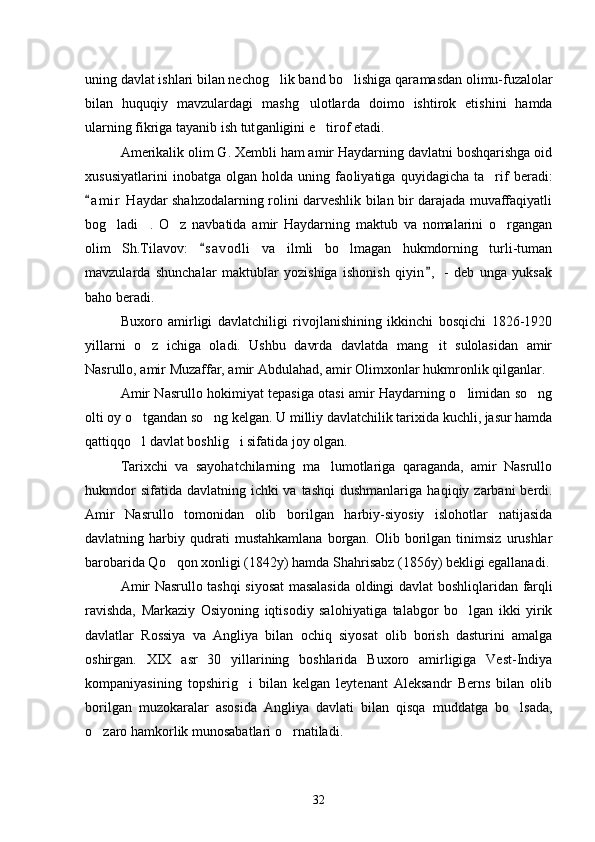 uning davlat ishlari bilan nechog lik band bo lishiga qara  masdan olimu-fuzalolar
bilan   huquqiy   mavzulardagi   mashg ulotlar	
 da   doimo   ishtirok   etishini   hamda
ularning fikriga tayanib ish tut ganligini e tirof etadi. 	

Amerikalik olim G. Xembli ham amir Haydarning davlatni boshqarishga oid
xususiyatlarini   inobatga   olgan   holda   uning   fao liyatiga   quyidagicha   ta rif   beradi:	

a m i r  Haydar shahzodalarning rolini darveshlik bilan bir darajada muvaffaqiyatli	

bog ladi .   O z   navbatida   amir   Haydarning   maktub   va   nomalarini   o rgangan	
   
olim   Sh.Tilavov:   s a v odli   va   ilmli   bo lmagan   hukmdorning   turli-tuman	
	
mavzularda   shunchalar   maktublar   yozishiga   ishonish   qiyin ,   -   deb   unga   yuksak	

baho beradi. 
Buxoro   amirligi   davlatchiligi   rivojlanishining   ikkinchi   bosqichi   1826-1920
yillarni   o z   ichiga   oladi.   Ushbu   davrda   davlatda   mang it   sulolasidan   amir	
 
Nasrullo, amir Muzaffar, amir Abdula had, amir Olimxonlar hukmronlik qilganlar. 
Amir Nasrullo hokimiyat tepasiga otasi amir Haydarning o limidan so ng	
 
olti oy o tgandan so ng kelgan. U milliy davlatchilik tarixida kuchli, jasur hamda	
 
qattiqqo l davlat boshlig i sifatida joy olgan. 
 
Tarixchi   va   sayohatchilarning   ma lumotlariga   qaraganda,   amir   Nasrullo	

hukmdor  sifatida davlatning  ichki  va tashqi  dushmanlari ga haqiqiy zarbani  berdi.
Amir   Nasrullo   tomonidan   olib   borilgan   harbiy-siyosiy   islohotlar   natijasida
davlatning  harbiy   qudrati   mustahkamlana   borgan.  Olib   borilgan   tinimsiz   urushlar
barobarida Qo qon xonligi (1842y) hamda Shahrisabz (1856y) bekligi egallanadi.	

Amir Nasrullo tashqi siyosat masalasida oldingi davlat bosh liqlaridan farqli
ravishda,   Markaziy   Osiyoning   iqtisodiy   salo hiyatiga   talabgor   bo lgan   ikki   yirik	

davlatlar   Rossiya   va   Angliya   bi lan   ochiq   siyosat   olib   borish   dasturini   amalga
oshirgan.   XIX   asr   30   yillarining   boshlarida   Buxoro   amirligiga   Vest-Indiya
kompaniya sining   topshirig i   bilan   kelgan   leytenant   Aleksandr   Berns   bilan   olib	

borilgan   muzokaralar   asosida   Angliya   davlati   bilan   qisqa   muddatga   bo lsada,	

o zaro hamkorlik munosabatlari o rnatiladi. 	
 
32 