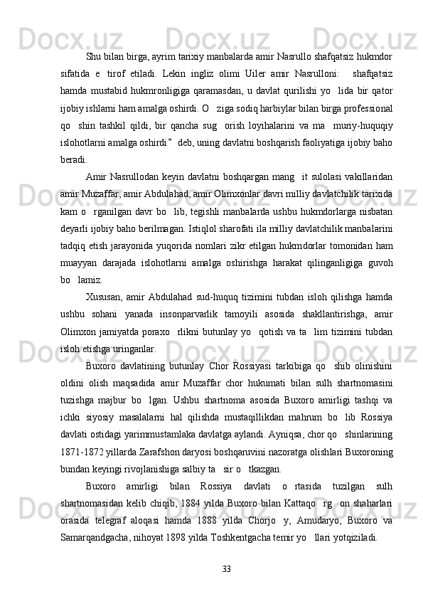 Shu bilan birga, ayrim tarixiy manbalarda amir Nasrullo shafqatsiz hukmdor
sifatida   e tirof   etiladi.   Lekin   ingliz   olimi   Uiler   amir   Nasrulloni:   shafqatsiz 
hamda   mustabid   hukmronligiga   qaramasdan,   u   davlat   qurilishi   yo lida   bir   qator	

ijobiy ishlarni ham amalga oshirdi. O ziga sodiq harbiylar bilan birga professio	
 nal
qo shin   tashkil   qildi,   bir   qancha   sug orish   loyihalarini   va   ma	
   muriy-huquqiy
islohotlarni amalga oshirdi  deb, uning davlatni boshqarish faoliyatiga ijobiy baho	

beradi. 
Amir  Nasrullodan keyin davlatni boshqargan mang it  sulolasi  vakillaridan	

amir Muzaffar, amir Abdulahad, amir Olimxonlar davri milliy davlatchilik tarixida
kam o rganilgan davr  bo lib, te	
  gishli  manbalarda ushbu hukmdorlarga nisbatan
deyarli ijobiy baho berilmagan. Istiqlol sharofati ila milliy davlatchilik manbala rini
tadqiq etish  jarayonida  yuqorida  nomlari   zikr  etilgan  hukm dorlar   tomonidan  ham
muayyan   darajada   islohotlarni   amalga   oshi rishga   harakat   qilinganligiga   guvoh
bo lamiz. 	

Xususan,   amir   Abdulahad   sud-huquq   tizimini   tubdan   isloh   qilishga   hamda
ushbu   sohani   yanada   insonparvarlik   tamoyili   asosida   shakllantirishga,   amir
Olimxon jamiyatda poraxo rlikni butunlay yo qotish va ta lim  tizimini  tubdan	
  
isloh etishga uringanlar. 
Buxoro   davlatining   butunlay   Chor   Rossiyasi   tarkibiga   qo shib   olinishini	

oldini   olish   maqsadida   amir   Muzaffar   chor   hukumati   bilan   sulh   shartnomasini
tuzishga   majbur   bo lgan.   Ushbu   shartnoma   asosida   Buxoro   amirligi   tashqi   va	

ichki   siyosiy   masalalarni   hal   qilishda   mustaqillikdan   mahrum   bo lib   Rossiya	

davlati ostidagi yarimmustamlaka davlatga aylandi. Ayniqsa, chor qo shinlarining

1871-1872 yillarda Zarafshon daryosi boshqaruvini nazoratga olish lari Buxoroning
bundan keyingi rivojlanishiga salbiy ta sir o tkazgan. 	
 
Buxoro   amirligi   bilan   Rossiya   davlati   o rtasida   tuzilgan   sulh	

shartnomasidan  kelib  chiqib, 1884  yilda  Buxoro  bilan  Kattaqo rg on shaharlari	
 
orasida   telegraf   aloqasi   hamda   1888   yilda   Chorjo y,   Amudaryo,   Buxoro   va	

Samarqandgacha, nihoyat 1898 yilda Toshkentgacha temir yo llari yotqiziladi. 	

33 