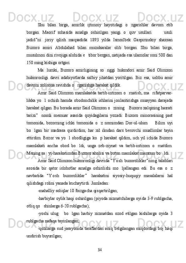 Shu   bilan   birga,   amirlik   ijtimoiy   hayotidagi   o zgarishlar   da vom   etib
borgan.   Maorif   sohasida   amalga   oshirilgan   yangi   o quv   usullari     usuli
  
jadid n i   joriy   qilish   maqsadida   1893   yilda   Ismoilbek   Gaspirinskiy   shaxsan	

Buxoro   amiri   Abdulahad   bilan   muzokaralar   olib   borgan.   Shu   bilan   birga,
musulmon dini rivojiga alohida e tibor bergan, natijada esa ulamolar soni 500 dan	

150 ming kishiga ortgan. 
Ma lumki,   Buxoro   amirligining   so nggi   hukmdori   amir   Said   Olimxon	
 
hukmronligi   davri   adabiyotlarda   salbiy   jihatdan   yoritil gan.   Biz   esa,   ushbu   amir
davrini xolisona ravishda o rganishga harakat qildik. 	

Amir   Said   Olimxon   mamlakatda   tartib-intizom   o rnatish,   ma rifatparvar-	
 
likka   yo l   ochish   hamda   obodonchilik   ishlarini   jon	
 lantirishga   muayyan   darajada
harakat qilgan. Bu borada amir Said Olimxon o zining  Buxoro xalqining hasrati	
 
tarixi   nomli   memuar   asarida   quyidagilarni   yozadi:   Buxoro   minorasining   past	

tomonida,   bozorning   ichki   tomonida   o z   nomimdan   Dor-ul-ulum     Bilim   uyi	
 
bo lgan   bir   madrasa   qurdirdim;   har   xil   ilmdan   dars   beruvchi   mual	
 limlar   tayin
ettirdim.   Bozor   va   yo l   obodligiga   ko p   harakat   qildim,   uch   yil   ichida   Buxoro	
 
mamlakati   ancha   obod   bo ldi,   unga   zeb-ziynat   va   tartib-intizom   o rnatdim.	
 
Mening sa yi-harakatimdan Buxoro aho	
 lisi va butun mamlakat mamnun bo ldi. 	
Amir Said Olimxon hukmronligi davrida  Y o s h  buxorolik	
 lar n i ng  talablari	
asosida   bir   qator   islohotlar   amalga   oshirilishi   mo ljallangan   edi.   Bu   esa   o z	
 
navbatida   Y o sh   buxoroliklar   hara	
  katini   siyosiy-huquqiy   masalalarni   hal
qilishdagi rolini yanada ku chaytirdi. Jumladan: 
-mahalliy soliqlar 10 foizgacha qisqartirilgan;
-harbiylar oylik haqi oshirilgan (piyoda xizmatchilarga oyi da 3-9 rublgacha,
otliq qo shinlarga 6-20 rublgacha);	

-yoshi   ulug   bo lgan   harbiy   xizmatdan   ozod   etilgan   kishilarga   oyida   3	
 
rublgacha nafaqa tayinlangan;
-qozilarga   sud   jarayonida   taraflardan   aniq   belgilangan   miqdordagi   boj   haqi
undirish buyurilgan; 
34 