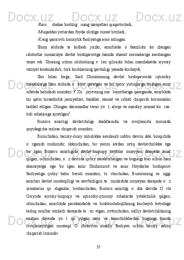-Rais   shahar boshlig ining xarajatlari qisqartiriladi; 
-Muqaddas yerlardan foyda olishga ruxsat beriladi;
-Keng qamrovli homiylik faoliyatiga asos solingan. 
Shuni   alohida   ta kidlash   joizki,   amirlikda   o tkazilishi   ko zlangan	
  
islohotlar   monarxiya   davlat   boshqaruviga   hamda   shariat   normalariga   asoslangan
emas   edi.   Shuning   uchun   islohotning   e lon   qilinishi   bilan   mamlakatda   siyosiy	

vaziyat keskinlashib, turli kuch larning qarshiligi yanada kuchaydi. 
Shu   bilan   birga,   Said   Olimxonning   davlat   boshqaruvida   iqtisodiy
masalalarga   ham   alohida   e tibor   qaratgan   va   bir   qator   yutuqlarga   erishgan   amir	

sifatida baholash mumkin. F.Xo jayevning ma lumotlariga qaraganda, amirlikda	
 
bir   qator   hissadorlik   jami yatlari,   banklar,   sanoat   va   ishlab   chiqarish   korxonalari
tashkil etil gan. Olingan daromadlar temir yo l, aloqa va maishiy xizmat ko rsa	
  -
tish sohalariga ajratilgan 1
. 
Buxoro   amirligi   davlatchiligi   shakllanishi   va   rivojlanishi   xususida
quyidagicha xulosa chiqarish mumkin: 
Birinchidan,   tarixiy-ilmiy   xolislikka   asoslanib   ushbu   davrni   ikki   bosqichda
o rganish   muhimdir;   ikkinchidan,   bir   yarim   asrdan   ortiq   davlatchilikka   ega	

bo lgan   Buxoro   amirligida   davlat-huquqiy   tartiblar   muayyan   darajada   amal

qilgan; uchinchidan, o z davrida ijo	
 biy xarakterlangan va bugungi kun uchun ham
ahamiyatga   ega   bo lgan   amir   Shohmurod   va   amir   Haydarlar   boshqaruv

faoliyatiga   ijobiy   baho   berish   mumkin;   to rtinchidan,   Buxoroning   so nggi	
 
amirlari dav lat mustaqilligi va xavfsizligini ta minlashda muyayan darajada o z
 
xissalarini   qo shganlar;   beshinchidan,   Buxoro   amirligi   o sha   dav	
  rda   O rta	
Osiyoda   siyosiy-huquqiy   va   iqtisodiy-ijtimoiy   sohalarda   yetakchilik   qilgan;
oltinchidan,   amirlikda   parokandalik   va   boshbosh doqlikning   kuchayib   ketishiga
tashqi omillar sezilarli darajada ta sir etgan; yettinchidan, milliy davlatchilikning	

muhim   davrida   yo l   qo yilgan   xato   va   kamchiliklardan   bugungi   kunda	
 
rivojlanayotgan   mustaqil   O zbekiston   amaliy   faoliyati   uchun   tarixiy   saboq	

chiqarish lozimdir.
35 