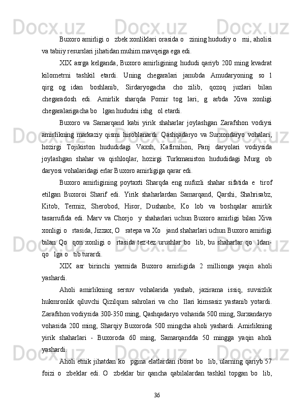 Buxoro amirligi o zbek xonliklari orasida o zining hududiy o rni, aholisi  
va tabiiy resurslari jihatidan muhim mavqeiga ega edi.
XIX   asrga   kelganda,   Buxoro   amirligining   hududi   qariyb   200   ming   kvadrat
kilometrni   tashkil   etardi.   Uning   chegaralari   janubda   Amudaryoning   so l	

qirg og idan   boshlanib,   Sirdaryogacha   cho zilib,   qozoq   juzlari   bilan	
  
chegaradosh   edi.   Amirlik   sharqda   Pomir   tog lari,   g arbda   Xiva   xonligi	
 
chegaralarigacha bo lgan hududni ishg ol etardi.	
 
Buxoro   va   Samarqand   kabi   yirik   shaharlar   joylashgan   Zarafshon   vodiysi
amirlikning   markaziy   qismi   hisoblanardi.   Qashqadaryo   va   Surxondaryo   vohalari,
hozirgi   Tojikiston   hududidagi   Vaxsh,   Kafirnihon,   Panj   daryolari   vodiysida
joylashgan   shahar   va   qishloqlar,   hozirgi   Turkmaniston   hududidagi   Murg ob	

daryosi vohalaridagi erlar Buxoro amirligiga qarar edi.
Buxoro   amirligining   poytaxti   Sharqda   eng   nufuzli   shahar   sifatida   e tirof	

etilgan   Buxoroi   Sharif   edi.   Yirik   shaharlardan   Samarqand,   Qarshi,   Shahrisabz,
Kitob,   Termiz,   Sherobod,   Hisor,   Dushanbe,   Ko lob   va   boshqalar   amirlik	

tasarrufida   edi.   Marv   va   Chorjo y   shaharlari   uchun   Buxoro   amirligi   bilan   Xiva	

xonligi o rtasida, Jizzax, O ratepa va Xo jand shaharlari uchun Buxoro amirligi	
  
bilan   Qo qon   xonligi   o rtasida   tez-tez   urushlar   bo lib,   bu   shaharlar   qo ldan-
   
qo lga o tib turardi.	
 
XIX   asr   birinchi   yarmida   Buxoro   amirligida   2   millionga   yaqin   aholi
yashardi.
Aholi   amirlikning   sersuv   vohalarida   yashab,   jazirama   issiq,   suvsizlik
hukmronlik   qiluvchi   Qizilqum   sahrolari   va   cho llari   kimsasiz   yastanib   yotardi.	

Zarafshon vodiysida 300-350 ming, Qashqadaryo vohasida 500 ming, Surxandaryo
vohasida   200   ming,   Sharqiy   Buxoroda   500   mingcha   aholi   yashardi.   Amirlikning
yirik   shaharlari   -   Buxoroda   60   ming,   Samarqandda   50   mingga   yaqin   aholi
yashardi.
Aholi etnik jihatdan ko pgina elatlardan iborat  bo lib, ularning qariyb 57	
 
foizi   o zbeklar   edi.   O zbeklar   bir   qancha   qabilalardan   tashkil   topgan   bo lib,	
  
36 