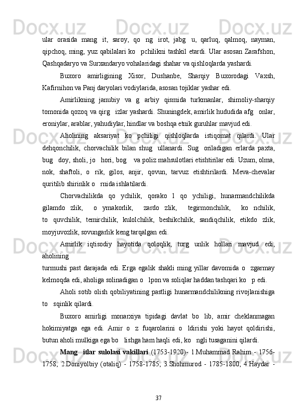 ular   orasida   mang it,   saroy,   qo ng irot,   jabg u,   qarluq,   qalmoq,   nayman,   
qipchoq, ming, yuz qabilalari ko pchilikni  tashkil  etardi. Ular  asosan  Zarafshon,	

Qashqadaryo va Surxandaryo vohalaridagi shahar va qishloqlarda yashardi.
Buxoro   amirligining   Xisor,   Dushanbe,   Sharqiy   Buxorodagi   Vaxsh,
Kafirnihon va Panj daryolari vodiylarida, asosan tojiklar yashar edi.
Amirlikning   janubiy   va   g arbiy   qismida   turkmanlar,   shimoliy-sharqiy

tomonida qozoq va qirg izlar yashardi. Shuningdek, amirlik hududida afg onlar,	
 
eroniylar, arablar, yahudiylar, hindlar va boshqa etnik guruhlar mavjud edi.
Aholining   aksariyat   ko pchiligi   qishloqlarda   istiqomat   qilardi.   Ular	

dehqonchilik,   chorvachilik   bilan   shug ullanardi.   Sug oriladigan   erlarda   paxta,	
 
bug doy, sholi, jo hori, bog  va poliz mahsulotlari etishtirilar edi. Uzum, olma,	
  
nok,   shaftoli,   o rik,   gilos,   anjir,   qovun,   tarvuz   etishtirilardi.   Meva-chevalar	

quritilib shirinlik o rnida ishlatilardi.	

Chorvachilikda   qo ychilik,   qorako l   qo ychiligi,   hunarmandchilikda	
  
gilamdo zlik,   o ymakorlik,   zardo zlik,   tegirmonchilik,   ko nchilik,	
   
to quvchilik,   temirchilik,   kulolchilik,   beshikchilik,   sandiqchilik,   etikdo zlik,	
 
moyjuvozlik, sovungarlik keng tarqalgan edi.
Amirlik   iqtisodiy   hayotida   qoloqlik,   turg unlik   hollari   mavjud   edi,	

aholining
turmushi   past   darajada   edi.   Erga   egalik   shakli   ming   yillar   davomida   o zgarmay	

kelmoqda edi, aholiga solinadigan o lpon va soliqlar haddan tashqari ko p edi. 	
 
Aholi sotib olish qobiliyatining pastligi  hunarmandchilikning rivojlanishiga
to sqinlik qilardi.	

Buxoro   amirligi   monarxiya   tipidagi   davlat   bo lib,   amir   cheklanmagan	

hokimiyatga   ega   edi.   Amir   o z   fuqarolarini   o ldirishi   yoki   hayot   qoldirishi,	
 
butun aholi mulkiga ega bo lishga ham haqli edi, ko ngli tusaganini qilardi.	
 
Mang itlar   sulolasi   vakillari	
   (1753-1920)-   1.Muhammad   Rahim   -   1756-
1758;   2.Doniyolbiy   (otaliq)   -   1758-1785;   3.Shohmurod   -   1785-1800;   4.Haydar   -
37 
