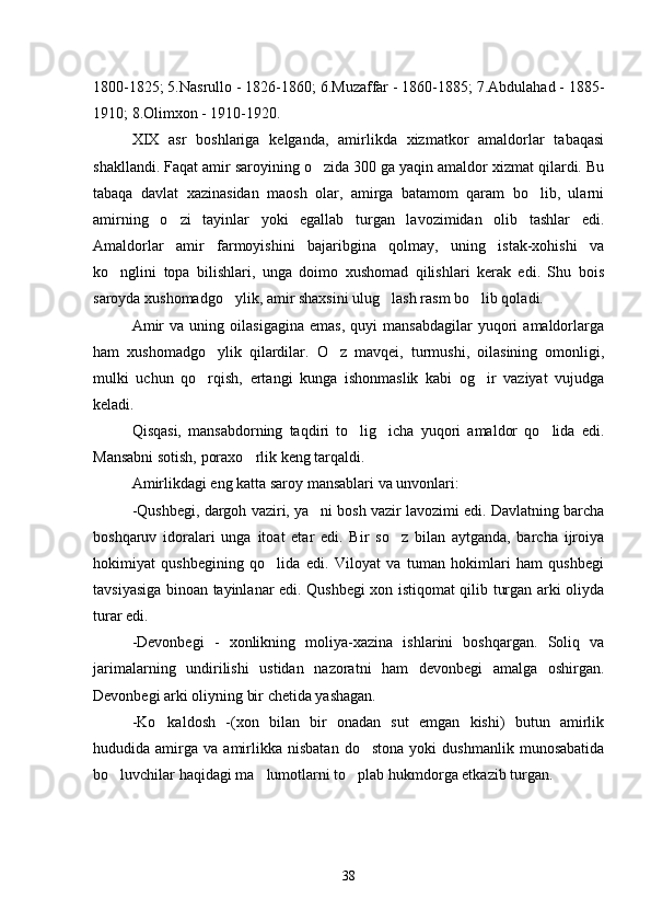1800-1825; 5.Nasrullo - 1826-1860; 6.Muzaffar - 1860-1885; 7.Abdulahad - 1885-
1910; 8.Olimxon - 1910-1920.
XIX   asr   boshlariga   kelganda,   amirlikda   xizmatkor   amaldorlar   tabaqasi
shakllandi. Faqat amir saroyining o zida 300 ga yaqin amaldor xizmat qilardi. Bu
tabaqa   davlat   xazinasidan   maosh   olar,   amirga   batamom   qaram   bo lib,   ularni	

amirning   o zi   tayinlar   yoki   egallab   turgan   lavozimidan   olib   tashlar   edi.	

Amaldorlar   amir   farmoyishini   bajaribgina   qolmay,   uning   istak-xohishi   va
ko nglini   topa   bilishlari,   unga   doimo   xushomad   qilishlari   kerak   edi.   Shu   bois	

saroyda xushomadgo ylik, amir shaxsini ulug lash rasm bo lib qoladi.	
  
Amir   va  uning   oilasigagina   emas,   quyi   mansabdagilar   yuqori   amaldorlarga
ham   xushomadgo ylik   qilardilar.   O z   mavqei,   turmushi,   oilasining   omonligi,	
 
mulki   uchun   qo rqish,   ertangi   kunga   ishonmaslik   kabi   og ir   vaziyat   vujudga
 
keladi. 
Qisqasi,   mansabdorning   taqdiri   to lig icha   yuqori   amaldor   qo lida   edi.	
  
Mansabni sotish, poraxo rlik keng tarqaldi.	

Amirlikdagi eng katta saroy mansablari va unvonlari:
-Qushbegi, dargoh vaziri, ya ni bosh vazir lavozimi edi. Davlatning barcha	

boshqaruv   idoralari   unga   itoat   etar   edi.   Bir   so z   bilan   aytganda,   barcha   ijroiya	

hokimiyat   qushbegining   qo lida   edi.   Viloyat   va   tuman   hokimlari   ham   qushbegi	

tavsiyasiga binoan tayinlanar edi. Qushbegi xon istiqomat qilib turgan arki oliyda
turar edi.
-Devonbegi   -   xonlikning   moliya-xazina   ishlarini   boshqargan.   Soliq   va
jarimalarning   undirilishi   ustidan   nazoratni   ham   devonbegi   amalga   oshirgan.
Devonbegi arki oliyning bir chetida yashagan.
-Ko kaldosh   -(xon   bilan   bir   onadan   sut   emgan   kishi)   butun   amirlik	

hududida  amirga   va  amirlikka  nisbatan   do stona   yoki   dushmanlik   munosabatida	

bo luvchilar haqidagi ma lumotlarni to plab hukmdorga etkazib turgan.	
  
38 