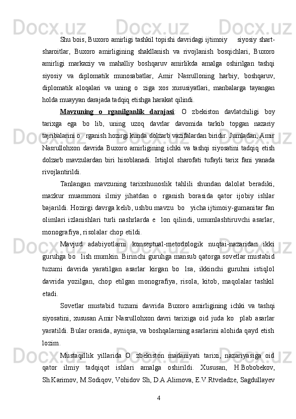 Shu bois, Buxoro amirligi tashkil topi shi davridagi ijtimoiy   siyosiy shart-
sharoitlar,   Buxoro   amirligi ning   shakllanish   va   rivojlanish   bosqichlari,   Buxoro
amirligi   mar kaziy   va   mahalliy   boshqaruv   amirlikda   amalga   oshirilgan   tashqi
siyosiy   va   diplomatik   munosabatlar,   Amir   Nasrulloning   harbiy,   boshqaruv,
diplomatik   aloqalari   va   uning   o ziga   xos   xususiyatlari,   manbalarga   tayangan	

holda muayyan darajada tadqiq etishga harakat qilindi.
Mavzuning   o rganilganlik   darajasi	
 :   O zbekiston   davlatchiligi   boy	
tarixga   ega   bo lib,   uning   uzoq   davrlar   davomida   tarkib   topgan   nazariy	

tajribalarini o rganish hozirgi kunda dolzarb vazifalardan biridir. Jumladan, Amir	

Nasrullohxon   davrida   Buxoro   amirligining   ichki   va   tashqi   siyosatini   tadqiq   etish
dolzarb   mavzulardan   biri   hisoblanadi.   Istiqlol   sharofati   tufayli   tarix   fani   yanada
rivojlantirildi.
Tanlangan   mavzuning   tarixshunoslik   tahlili   shundan   dalolat   beradiki,
mazkur   muammoni   ilmiy   jihatdan   o rganish   borasida   qator   ijobiy   ishlar	

bajarildi. Hozirgi davrga kelib, ushbu mavzu  bo yicha ijtimoiy-gumanitar fan	

olimlari   izlanishlari   turli   nashrlarda   e lon   qilindi,   umumlashtiruvchi   asarlar,	

monografiya, risolalar chop etildi.
Mavjud   adabiyotlarni   konseptual-metodologik   nuqtai-nazaridan   ikki
guruhga bo lish mumkin. Birinchi guruhga mansub qatorga sovetlar mustabid	

tuzumi   davrida   yaratilgan   asarlar   kirgan   bo lsa,   ikkinchi   guruhni   istiqlol	

davrida   yozilgan,   chop   etilgan   monografiya,   risola,   kitob,   maqolalar   tashkil
etadi.
Sovetlar   mustabid   tuzumi   davrida   Buxoro   amirligining   ichki   va   tashqi
siyosatini,   xususan   Amir   Nasrullohxon   davri   tarixiga   oid   juda   ko plab   asarlar	

yaratildi. Bular orasida, ayniqsa, va boshqalarning asarlarini alohida qayd etish
lozim.
Mustaqillik   yillarida   O zbekiston   madaniyati   tarixi,   nazariyasiga   oid	

qator   ilmiy   tadqiqot   ishlari   amalga   oshirildi.   Xususan,   H.Bobobekov,
Sh.Karimov, M.Sodiqov, Vohidov Sh, D.A.Alimova, E.V.Rtveladze, Sagdullayev
4 