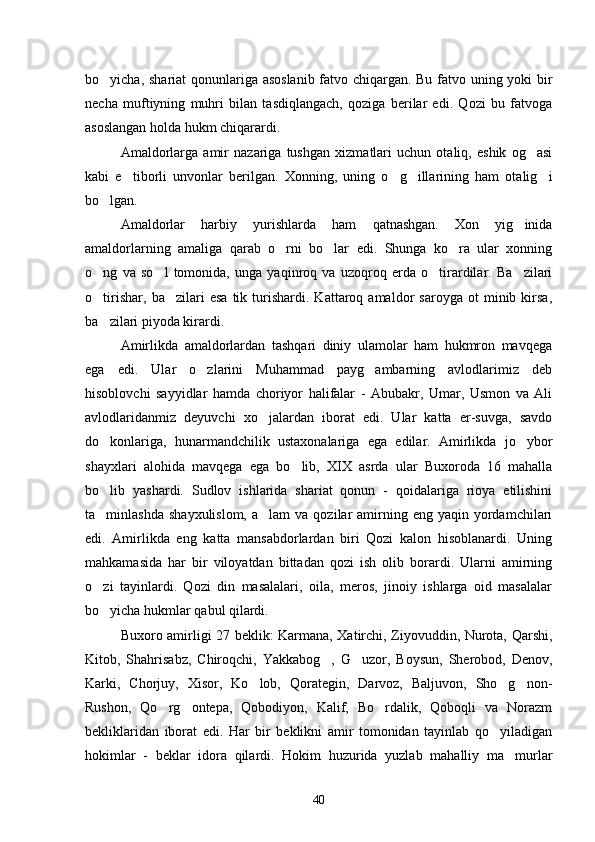 bo yicha, shariat qonunlariga asoslanib fatvo chiqargan. Bu fatvo uning yoki bir
necha   muftiyning   muhri   bilan   tasdiqlangach,   qoziga   berilar   edi.   Qozi   bu   fatvoga
asoslangan holda hukm chiqarardi.
Amaldorlarga   amir   nazariga   tushgan   xizmatlari   uchun   otaliq,   eshik   og asi	

kabi   e tiborli   unvonlar   berilgan.   Xonning,   uning   o g illarining   ham   otalig i	
   
bo lgan.	

Amaldorlar   harbiy   yurishlarda   ham   qatnashgan.   Xon   yig inida	

amaldorlarning   amaliga   qarab   o rni   bo lar   edi.   Shunga   ko ra   ular   xonning	
  
o ng   va   so l   tomonida,   unga   yaqinroq   va   uzoqroq   erda   o tirardilar.   Ba zilari	
   
o tirishar,   ba zilari   esa   tik   turishardi.   Kattaroq  amaldor   saroyga  ot   minib  kirsa,
 
ba zilari piyoda kirardi.

Amirlikda   amaldorlardan   tashqari   diniy   ulamolar   ham   hukmron   mavqega
ega   edi.   Ular   o zlarini   Muhammad   payg ambarning   avlodlarimiz   deb	
 
hisoblovchi   sayyidlar   hamda   choriyor   halifalar   -   Abubakr,   Umar,   Usmon   va   Ali
avlodlaridanmiz   deyuvchi   xo jalardan   iborat   edi.   Ular   katta   er-suvga,   savdo	

do konlariga,   hunarmandchilik   ustaxonalariga   ega   edilar.   Amirlikda   jo ybor	
 
shayxlari   alohida   mavqega   ega   bo lib,   XIX   asrda   ular   Buxoroda   16   mahalla	

bo lib   yashardi.   Sudlov   ishlarida   shariat   qonun   -   qoidalariga   rioya   etilishini	

ta minlashda  shayxulislom,  a lam   va  qozilar   amirning  eng  yaqin yordamchilari
 
edi.   Amirlikda   eng   katta   mansabdorlardan   biri   Qozi   kalon   hisoblanardi.   Uning
mahkamasida   har   bir   viloyatdan   bittadan   qozi   ish   olib   borardi.   Ularni   amirning
o zi   tayinlardi.   Qozi   din   masalalari,   oila,   meros,   jinoiy   ishlarga   oid   masalalar

bo yicha hukmlar qabul qilardi.

Buxoro amirligi 27 beklik: Karmana, Xatirchi, Ziyovuddin, Nurota, Qarshi,
Kitob,   Shahrisabz,   Chiroqchi,   Yakkabog ,   G uzor,   Boysun,   Sherobod,   Denov,	
 
Karki,   Chorjuy,   Xisor,   Ko lob,   Qorategin,   Darvoz,   Baljuvon,   Sho g non-	
  
Rushon,   Qo rg ontepa,   Qobodiyon,   Kalif,   Bo rdalik,   Qoboqli   va   Norazm	
  
bekliklaridan   iborat   edi.   Har   bir   beklikni   amir   tomonidan   tayinlab   qo yiladigan	

hokimlar   -   beklar   idora   qilardi.   Hokim   huzurida   yuzlab   mahalliy   ma murlar	

40 