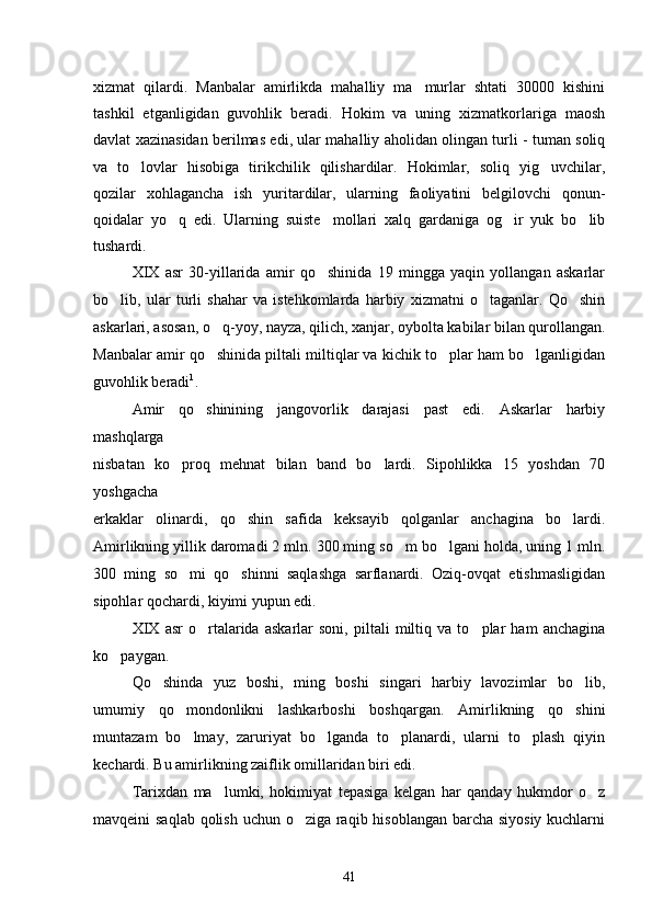 xizmat   qilardi.   Manbalar   amirlikda   mahalliy   ma murlar   shtati   30000   kishini
tashkil   etganligidan   guvohlik   beradi.   Hokim   va   uning   xizmatkorlariga   maosh
davlat xazinasidan berilmas edi, ular mahalliy aholidan olingan turli - tuman soliq
va   to lovlar   hisobiga   tirikchilik   qilishardilar.   Hokimlar,   soliq   yig uvchilar,	
 
qozilar   xohlagancha   ish   yuritardilar,   ularning   faoliyatini   belgilovchi   qonun-
qoidalar   yo q   edi.   Ularning   suiste mollari   xalq   gardaniga   og ir   yuk   bo lib	
   
tushardi.
XIX   asr   30-yillarida   amir   qo shinida   19   mingga   yaqin   yollangan   askarlar	

bo lib,   ular   turli   shahar   va   istehkomlarda   harbiy   xizmatni   o taganlar.   Qo shin	
  
askarlari, asosan, o q-yoy, nayza, qilich, xanjar, oybolta kabilar bilan qurollangan.	

Manbalar amir qo shinida piltali miltiqlar va kichik to plar ham bo lganligidan
  
guvohlik beradi 1
.
Amir   qo shinining   jangovorlik   darajasi   past   edi.   Askarlar   harbiy

mashqlarga
nisbatan   ko proq   mehnat   bilan   band   bo lardi.   Sipohlikka   15   yoshdan   70	
 
yoshgacha
erkaklar   olinardi,   qo shin   safida   keksayib   qolganlar   anchagina   bo lardi.	
 
Amirlikning yillik daromadi 2 mln. 300 ming so m bo lgani holda, uning 1 mln.	
 
300   ming   so mi   qo shinni   saqlashga   sarflanardi.   Oziq-ovqat   etishmasligidan	
 
sipohlar qochardi, kiyimi yupun edi.
XIX   asr   o rtalarida   askarlar   soni,   piltali   miltiq   va   to plar   ham   anchagina	
 
ko paygan.	

Qo shinda   yuz   boshi,   ming   boshi   singari   harbiy   lavozimlar   bo lib,	
 
umumiy   qo mondonlikni   lashkarboshi   boshqargan.   Amirlikning   qo shini	
 
muntazam   bo lmay,   zaruriyat   bo lganda   to planardi,   ularni   to plash   qiyin
   
kechardi. Bu amirlikning zaiflik omillaridan biri edi.
Tarixdan   ma lumki,   hokimiyat   tepasiga   kelgan   har   qanday   hukmdor   o z	
 
mavqeini saqlab qolish uchun o ziga raqib hisoblangan barcha siyosiy kuchlarni	

41 