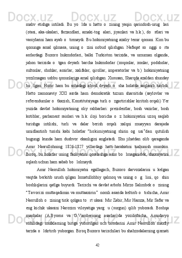 mahv   etishga   intiladi.   Bu   yo lda   u   hatto   o zining   yaqin   qarindosh-urug lari  
(otasi,   aka-ukalari,   farzandlari,   amaki-tog alari,   jiyanlari   va   h.k.),   do stlari   va	
 
vasiylarini ham ayab o tirmaydi. Bu hokimiyatning azaliy temir qonuni. Kim bu	

qonunga   amal   qilmasa,   uning   o zini   nobud   qilishgan.   Nafaqat   so nggi   o rta	
  
asrlardagi   Buxoro   hukmdorlari,   balki   Turkiston   tarixida,   va   umuman   olganda,
jahon   tarixida   o tgan   deyarli   barcha   hukmdorlar   (xoqonlar,   xonlar,   podsholar,	

sultonlar,   shohlar,   amirlar,   xalifalar,   qirollar,   imperatorlar   va   b.)   hokimiyatning
yozilmagan ushbu qonunlariga amal qilishgan. Xususan, Sharqda azaldan shunday
bo lgan.   Hozir   ham   bu   sohadagi   ahvol   deyarli   o sha   holatda   saqlanib   turibdi.	
 
Hatto   zamonaviy   XXI   asrda   ham   demokratik   tuzum   sharoitida   (saylovlar   va
referendumlar o tkazish, Konstitutsiyaga turli o zgartirishlar kiritish orqali) Yer	
 
yuzida   davlat   hokimiyatining   oliy   rahbarlari:   prezidentlar,   bosh   vazirlar,   bosh
kotiblar,   parlament   raislari   va   h.k.   iloji   boricha   o z   hokimiyatini   uzoq   saqlab	

turishga   intilishi,   turli   va dalar   berish   orqali   xalqni   muayyan   darajada	

umidlantirib   turishi   kabi   holatlar   h o kimiyatning   shirin   og usi d an   qutulish	
 	
bugungi   kunda   ham   dushvor   ekanligini   anglatadi.   Shu   jihatdan   olib   qaraganda
Amir   Nasrullohning   1826-1827   yillardagi   hatti-harakatini   tushunish   mumkin.
Biroq,  bu   holatlar   uning  faoliyatini   qoralashga   asos   bo lmaganidek,   shaxsiyatini	

oqlash uchun ham sabab bo lolmaydi.	

Amir   Nasrulloh   hokimiyatni   egallagach,   Buxoro   darvozalarini   u   kelgan
vaqtda   berkitib   urush   qilgan   Ismatullohbiy   qalmoq   va   uning   o g lini,   qo shin	
  
boshliqlarini  qatlga  buyurdi.  Tarixchi   va davlat   arbobi  Mirzo  Salimbek  o zining	

T a vorixi  muttaqadimin va muttaaxirin  nomli asarida keltirib o tishicha, Amir	
 	
Nasrulloh o zining tirik qolgan to rt ukasi: Mir Zabir, Mir Hamza, Mir Safar va	
 
eng   kichik   ukasini   Narozim   viloyatiga   yarg u   (surgun)   qilib   yuboradi.   Boshqa	

manbalar   (A.Byorns   va   G.Vamberining   asarlari)da   yozilishicha,   Amudaryo
sohilidagi   mulklarning   biriga   yuborilgan   uch   birodarini   Amir   Nasrulloh   maxfiy
tarzda o ldirtirib yuborgan. Biroq Buxoro tarixchilari bu shahzodalarning qismati	

42 