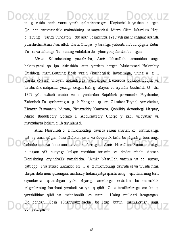 to g risida   hech   narsa   yozib   qoldirishmagan.   Keyinchalik   yashab   o tgan  
Qo qon   tarixnavislik   maktabining   namoyandasi   Mirzo   Olim   Maxdum   Hoji

o zining  Tarixi Turkiston  (bu asar Toshkentda 1912 yili nashr etilgan) asarida	
  
yozishicha, Amir Nasrulloh ularni Chorjo y tarafiga yuborib, nobud qilgan. Zobir	

To ra va Jahongir To raning volidalari Jo yboriy xojalardan bo lgan.	
   
Mirzo   Salimbekning   yozishicha,   Amir   Nasrulloh   tomonidan   unga
hokimiyatni   qo lga   kiritishida   katta   yordam   bergan   Muhammad   Hakimbiy	

Qushbegi   mamlakatning   Bosh   vaziri   (kushbegisi)   lavozimiga,   uning   o g li	
 
Qarshi   (Nasaf)   viloyati   hokimligiga   tayinlangan.   Buxoroda   boshboshdoqlik   va
tartibsizlik   natijasida   yuzaga   kelgan   turli   g alayon   va   isyonlar   bostirildi.   O sha	
 
1827   yili   nufuzli   akobir   va   a yonlardan   Rajabbek   parvonachi   Payshanbe,	

Erdonbek To qsaboning o g li Yangiqo rg on, Olimbek Tuyoqli yuz chelak,	
    
Elnazar   Parvonachi   Nurota,   Pirnazarbiy   Karmana,   Qobilbiy   devonbegi   Narpay,
Mirzo   Ibodullobiy   Qorako l,   Abdurasulbiy   Chorjo y   kabi   viloyatlar   va	
 
mavzularga hokim qilib tayinlanadi.
Amir   Nasrulloh   o z   hukmronligi   davrida   islom   shariati   ko rsatmalariga	
 
qat iy amal qilgan. Nasrullohxon jasur va dovyurak kishi bo lganligi bois unga	
 
bahodurxon   va   boturxon   unvonlari   berilgan.   Amir   Nasrulloh   Buxoro   taxtiga
o tirgan   yili   dunyoga   kelgan   mashhur   tarixchi   va   davlat   arbobi   Ahmad	

Donishning   keyinchalik   yozishicha,   A m i r   Nasrulloh   vazmin   va   qo rqmas,	
	
qattiqqo l va zukko hukmdor edi. U o z hukmronligi davrida el va ulusda fitna	
 
chiqarishda nom qozongan, markaziy hokimiyatga qarshi urug -qabilalarning turli	

isyonlarida   qatnashgan   yoki   ilgarigi   amirlarga   nisbatan   ko rnamaklik	

qilganlarning   barchani   jazoladi   va   yo q   qildi.   O z   tarafdorlariga   esa   ko p	
  
yaxshiliklar   qildi   va   mehribonlik   ko rsatdi...   Uning   mulklari   kengaygan.

Qo qondan   Kesh   (Shahrisabz)gacha   bo lgan   butun   mamlakatlar   unga	
 
bo ysungan .
 
43 