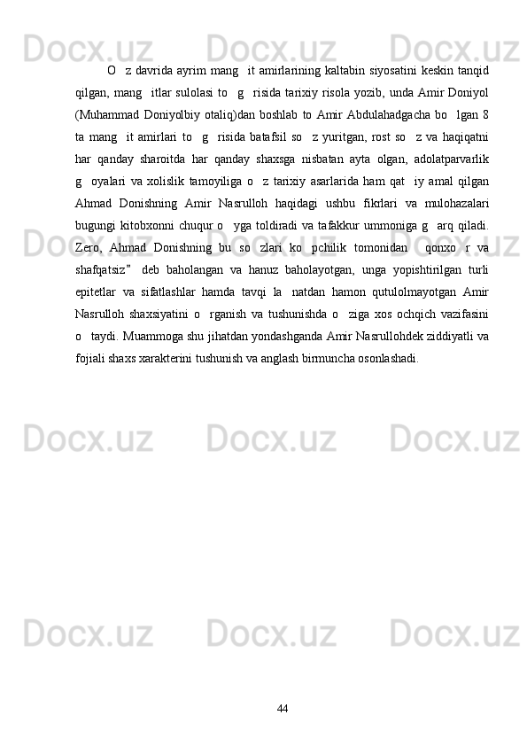 O z   davrida   ayrim   mang it   amirlarining   kaltabin   siyosatini   keskin   tanqid 
qilgan,  mang itlar  sulolasi  to g risida  tarixiy  risola   yozib,  unda  Amir   Doniyol	
  
(Muhammad   Doniyolbiy   otaliq)dan   boshlab   to   Amir   Abdulahadgacha   bo lgan  8	

ta   mang it   amirlari   to g risida   batafsil   so z   yuritgan,   rost   so z   va   haqiqatni	
    
har   qanday   sharoitda   har   qanday   shaxsga   nisbatan   ayta   olgan,   adolatparvarlik
g oyalari   va   xolislik   tamoyiliga   o z   tarixiy   asarlarida   ham   qat iy   amal   qilgan	
  
Ahmad   Donishning   Amir   Nasrulloh   haqidagi   ushbu   fikrlari   va   mulohazalari
bugungi   kitobxonni  chuqur  o yga  toldiradi   va  tafakkur  ummoniga  g arq  qiladi.	
 
Zero,   Ahmad   Donishning   bu   so zlari   ko pchilik   tomonidan   qonxo r   va	
   
shafqatsiz   deb   baholangan   va   hanuz   baholayotgan,   unga   yopishtirilgan   turli	

epitetlar   va   sifatlashlar   hamda   tavqi   la natdan   hamon   qutulolmayotgan   Amir	

Nasrulloh   shaxsiyatini   o rganish   va   tushunishda   o ziga   xos   ochqich   vazifasini	
 
o taydi. Muammoga shu jihatdan yondashganda Amir Nasrullohdek ziddiyatli va	

fojiali shaxs xarakterini tushunish va anglash birmuncha osonlashadi.     
 
44 