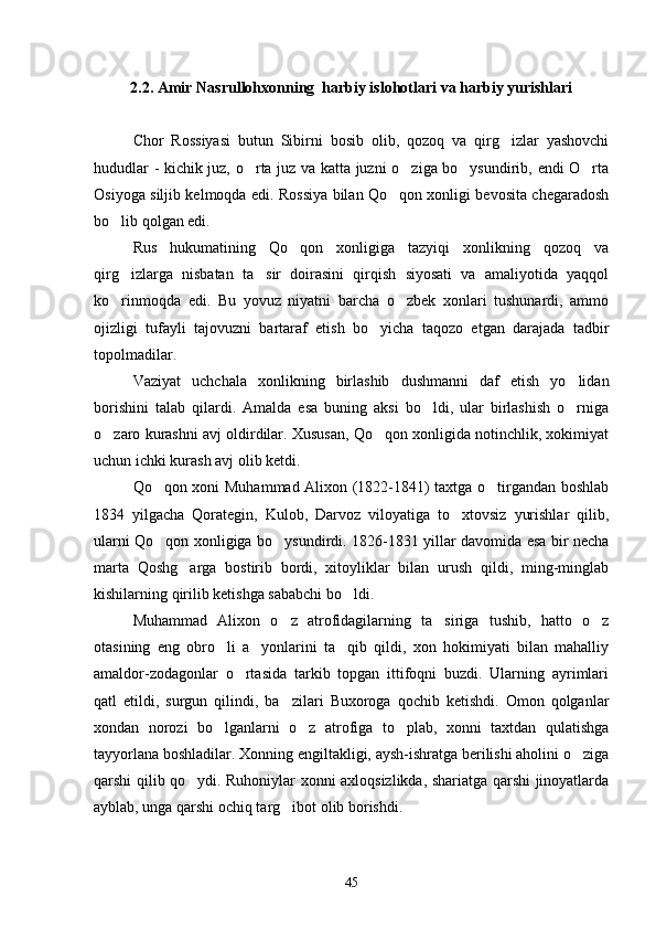 2.2. Amir Nasrullohxonning  harbiy islohotlari va harbiy yurishlari
Chor   Rossiyasi   butun   Sibirni   bosib   olib,   qozoq   va   qirg izlar   yashovchi
hududlar - kichik juz, o rta juz va katta juzni o ziga bo ysundirib, endi O rta	
   
Osiyoga siljib kelmoqda edi. Rossiya bilan Qo qon xonligi bevosita chegaradosh	

bo lib qolgan edi.	

Rus   hukumatining   Qo qon   xonligiga   tazyiqi   xonlikning   qozoq   va	

qirg izlarga   nisbatan   ta sir   doirasini   qirqish   siyosati   va   amaliyotida   yaqqol	
 
ko rinmoqda   edi.   Bu   yovuz   niyatni   barcha   o zbek   xonlari   tushunardi,   ammo
 
ojizligi   tufayli   tajovuzni   bartaraf   etish   bo yicha   taqozo   etgan   darajada   tadbir	

topolmadilar.
Vaziyat   uchchala   xonlikning   birlashib   dushmanni   daf   etish   yo lidan	

borishini   talab   qilardi.   Amalda   esa   buning   aksi   bo ldi,   ular   birlashish   o rniga	
 
o zaro kurashni avj oldirdilar. Xususan, Qo qon xonligida notinchlik, xokimiyat	
 
uchun ichki kurash avj olib ketdi.
Qo qon xoni Muhammad Alixon (1822-1841) taxtga o tirgandan boshlab	
 
1834   yilgacha   Qorategin,   Kulob,   Darvoz   viloyatiga   to xtovsiz   yurishlar   qilib,	

ularni Qo qon xonligiga bo ysundirdi. 1826-1831 yillar davomida esa bir necha	
 
marta   Qoshg arga   bostirib   bordi,   xitoyliklar   bilan   urush   qildi,   ming-minglab	

kishilarning qirilib ketishga sababchi bo ldi.	

Muhammad   Alixon   o z   atrofidagilarning   ta siriga   tushib,   hatto   o z	
  
otasining   eng   obro li   a yonlarini   ta qib   qildi,   xon   hokimiyati   bilan   mahalliy	
  
amaldor-zodagonlar   o rtasida   tarkib   topgan   ittifoqni   buzdi.   Ularning   ayrimlari	

qatl   etildi,   surgun   qilindi,   ba zilari   Buxoroga   qochib   ketishdi.   Omon   qolganlar	

xondan   norozi   bo lganlarni   o z   atrofiga   to plab,   xonni   taxtdan   qulatishga	
  
tayyorlana boshladilar. Xonning engiltakligi, aysh-ishratga berilishi aholini o ziga	

qarshi qilib qo ydi. Ruhoniylar xonni axloqsizlikda, shariatga qarshi jinoyatlarda	

ayblab, unga qarshi ochiq targ ibot olib borishdi.	

45 