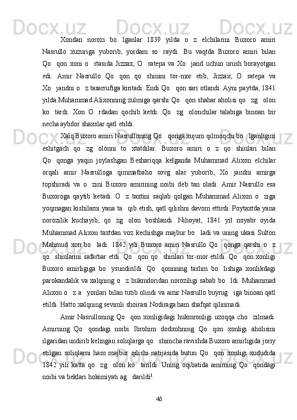 Xondan   norozi   bo lganlar   1839   yilda   o z   elchilarini   Buxoro   amiri 
Nasrullo   xuzuriga   yuborib,   yordam   so raydi.   Bu   vaqtda   Buxoro   amiri   bilan	

Qo qon   xoni   o rtasida   Jizzax,   O ratepa   va   Xo jand   uchun   urush   borayotgan	
   
edi.   Amir   Nasrullo   Qo qon   qo shinini   tor-mor   etib,   Jizzax,   O ratepa   va	
  
Xo jandni o z tasarrufiga kiritadi. Endi Qo qon sari otlandi. Ayni paytda, 1841	
  
yilda Muhammad Alixonning zulmiga qarshi Qo qon shahar aholisi qo zg olon	
  
ko tardi.   Xon   O rdadan   qochib   ketdi.   Qo zg olonchilar   talabiga   binoan   bir	
   
necha aybdor shaxslar qatl etildi.
Xalq Buxoro amiri Nasrulloning Qo qonga xujum qilmoqchi bo lganligini	
 
eshitgach   qo zg olonni   to xtatdilar.   Buxoro   amiri   o z   qo shinlari   bilan	
    
Qo qonga   yaqin   joylashgan   Beshariqqa   kelganda   Muhammad   Alixon   elchilar	

orqali   amir   Nasrulloga   qimmatbaho   sovg alar   yuborib,   Xo jandni   amirga	
 
topshiradi   va   o zini   Buxoro   amirining   noibi   deb   tan   oladi.   Amir   Nasrullo   esa	

Buxoroga   qaytib   ketadi.   O z   taxtini   saqlab   qolgan   Muhammad   Alixon   o ziga	
 
yoqmagan kishilarni yana ta qib etish, qatl qilishni davom ettirdi. Poytaxtda yana

norozilik   kuchayib,   qo zg olon   boshlandi.   Nihoyat,   1841   yil   noyabr   oyida	
 
Muhammad Alixon taxtdan voz kechishga majbur bo ladi va uning ukasi Sulton	

Mahmud   xon   bo ladi.   1842   yili   Buxoro   amiri   Nasrullo   Qo qonga   qarshi   o z	
  
qo shinlarini  safarbar  etdi. Qo qon  qo shinlari  tor-mor  etildi. Qo qon xonligi	
   
Buxoro   amirligiga   bo ysundirildi.   Qo qonnning   taslim   bo lishiga   xonlikdagi	
  
parokandalik va xalqning o z hukmdoridan noroziligi sabab bo ldi. Muhammad	
 
Alixon o z a yonlari bilan tutib olindi va amir Nasrullo buyrug iga binoan qatl	
  
etildi. Hatto xalqning sevimli shoirasi Nodiraga ham shafqat qilinmadi.
Amir   Nasrulloning Qo qon  xonligidagi  hukmronligi  uzoqqa  cho zilmadi.	
 
Amirning   Qo qondagi   noibi   Ibrohim   dodxohning   Qo qon   xonligi   aholisini	
 
ilgaridan undirib kelingan soliqlarga qo shimcha ravishda Buxoro amirligida joriy	

etilgan   soliqlarni   ham   majbur   qilishi   natijasida   butun   Qo qon   xonligi   xududida	

1842   yili   katta   qo zg olon   ko tarildi.   Uning   oqibatida   amirning   Qo qondagi	
   
noibi va beklari hokimiyati ag darildi	
 1
.
46 