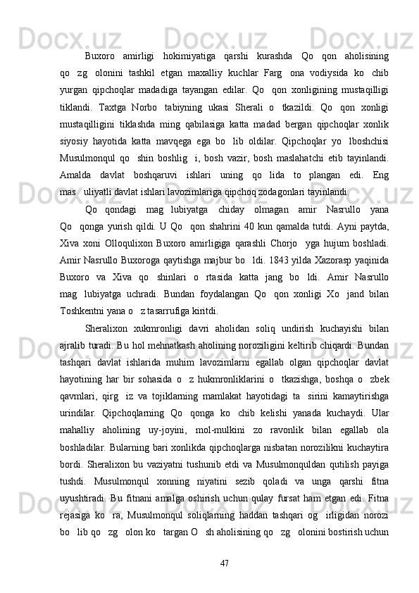 Buxoro   amirligi   hokimiyatiga   qarshi   kurashda   Qo qon   aholisining
qo zg olonini   tashkil   etgan   maxalliy   kuchlar   Farg ona   vodiysida   ko chib	
   
yurgan   qipchoqlar   madadiga   tayangan   edilar.   Qo qon   xonligining   mustaqilligi	

tiklandi.   Taxtga   Norbo tabiyning   ukasi   Sherali   o tkazildi.   Qo qon   xonligi	
  
mustaqilligini   tiklashda   ming   qabilasiga   katta   madad   bergan   qipchoqlar   xonlik
siyosiy   hayotida   katta   mavqega   ega   bo lib   oldilar.   Qipchoqlar   yo lboshchisi	
 
Musulmonqul   qo shin   boshlig i,   bosh   vazir,   bosh   maslahatchi   etib   tayinlandi.	
 
Amalda   davlat   boshqaruvi   ishlari   uning   qo lida   to plangan   edi.   Eng	
 
mas uliyatli davlat ishlari lavozimlariga qipchoq zodagonlari tayinlandi.	

Qo qondagi   mag lubiyatga   chiday   olmagan   amir   Nasrullo   yana	
 
Qo qonga   yurish   qildi.   U   Qo qon   shahrini   40   kun   qamalda   tutdi.   Ayni   paytda,	
 
Xiva   xoni   Olloqulixon   Buxoro   amirligiga   qarashli   Chorjo yga   hujum   boshladi.	

Amir Nasrullo Buxoroga qaytishga majbur bo ldi. 1843 yilda Xazorasp yaqinida	

Buxoro   va   Xiva   qo shinlari   o rtasida   katta   jang   bo ldi.   Amir   Nasrullo	
  
mag lubiyatga   uchradi.   Bundan   foydalangan   Qo qon   xonligi   Xo jand   bilan	
  
Toshkentni yana o z tasarrufiga kiritdi.	

Sheralixon   xukmronligi   davri   aholidan   soliq   undirish   kuchayishi   bilan
ajralib turadi. Bu hol mehnatkash aholining noroziligini keltirib chiqardi. Bundan
tashqari   davlat   ishlarida   muhim   lavozimlarni   egallab   olgan   qipchoqlar   davlat
hayotining   har   bir   sohasida   o z   hukmronliklarini   o tkazishga,   boshqa   o zbek	
  
qavmlari,   qirg iz   va   tojiklarning   mamlakat   hayotidagi   ta sirini   kamaytirishga	
 
urindilar.   Qipchoqlarning   Qo qonga   ko chib   kelishi   yanada   kuchaydi.   Ular	
 
mahalliy   aholining   uy-joyini,   mol-mulkini   zo ravonlik   bilan   egallab   ola	

boshladilar. Bularning  bari  xonlikda  qipchoqlarga  nisbatan  norozilikni  kuchaytira
bordi.   Sheralixon   bu   vaziyatni   tushunib   etdi   va   Musulmonquldan   qutilish   payiga
tushdi.   Musulmonqul   xonning   niyatini   sezib   qoladi   va   unga   qarshi   fitna
uyushtiradi.   Bu   fitnani   amalga   oshirish   uchun   qulay   fursat   ham   etgan   edi.   Fitna
rejasiga   ko ra,   Musulmonqul   soliqlarning   haddan   tashqari   og irligidan   norozi	
 
bo lib qo zg olon ko targan O sh aholisining qo zg olonini bostirish uchun	
      
47 