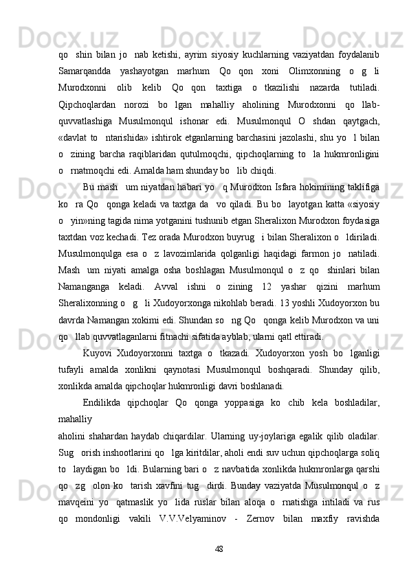 qo shin   bilan   jo nab   ketishi,   ayrim   siyosiy   kuchlarning   vaziyatdan   foydalanib 
Samarqandda   yashayotgan   marhum   Qo qon   xoni   Olimxonning   o g li	
  
Murodxonni   olib   kelib   Qo qon   taxtiga   o tkazilishi   nazarda   tutiladi.	
 
Qipchoqlardan   norozi   bo lgan   mahalliy   aholining   Murodxonni   qo llab-	
 
quvvatlashiga   Musulmonqul   ishonar   edi.   Musulmonqul   O shdan   qaytgach,	

«davlat   to ntarishida»   ishtirok   etganlarning   barchasini   jazolashi,   shu   yo l   bilan	
 
o zining   barcha   raqiblaridan   qutulmoqchi,   qipchoqlarning   to la   hukmronligini	
 
o rnatmoqchi edi. Amalda ham shunday bo lib chiqdi.
 
Bu  mash um   niyatdan habari   yo q Murodxon  Isfara  hokimining taklifiga	
 
ko ra   Qo qonga  keladi   va  taxtga  da vo  qiladi.  Bu   bo layotgan  katta  «siyosiy	
   
o yin»ning tagida nima yotganini tushunib etgan Sheralixon Murodxon foydasiga

taxtdan voz kechadi. Tez orada Murodxon buyrug i bilan Sheralixon o ldiriladi.	
 
Musulmonqulga   esa   o z   lavozimlarida   qolganligi   haqidagi   farmon   jo natiladi.	
 
Mash um   niyati   amalga   osha   boshlagan   Musulmonqul   o z   qo shinlari   bilan	
  
Namanganga   keladi.   Avval   ishni   o zining   12   yashar   qizini   marhum	

Sheralixonning o g li Xudoyorxonga nikohlab beradi. 13 yoshli Xudoyorxon bu	
 
davrda Namangan xokimi edi. Shundan so ng Qo qonga kelib Murodxon va uni	
 
qo llab quvvatlaganlarni fitnachi sifatida ayblab, ularni qatl ettiradi.	

Kuyovi   Xudoyorxonni   taxtga   o tkazadi.   Xudoyorxon   yosh   bo lganligi	
 
tufayli   amalda   xonlikni   qaynotasi   Musulmonqul   boshqaradi.   Shunday   qilib,
xonlikda amalda qipchoqlar hukmronligi davri boshlanadi.
Endilikda   qipchoqlar   Qo qonga   yoppasiga   ko chib   kela   boshladilar,	
 
mahalliy
aholini   shahardan   haydab   chiqardilar.   Ularning   uy-joylariga   egalik   qilib   oladilar.
Sug orish inshootlarini qo lga kiritdilar, aholi endi suv uchun qipchoqlarga soliq	
 
to laydigan bo ldi. Bularning bari o z navbatida xonlikda hukmronlarga qarshi	
  
qo zg olon   ko tarish   xavfini   tug dirdi.   Bunday   vaziyatda   Musulmonqul   o z
    
mavqeini   yo qatmaslik   yo lida   ruslar   bilan   aloqa   o rnatishga   intiladi   va   rus	
  
qo mondonligi   vakili   V.V.Velyaminov   -   Zernov   bilan   maxfiy   ravishda	

48 