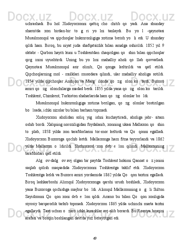 uchrashadi.   Bu   hol   Xudoyorxonni   qattiq   cho chitib   qo yadi.   Ana   shunday 
sharoitda   xon   birdan-bir   to g ri   yo lni   tanlaydi.   Bu   yo l   -qaynotasi	
   
Musulmonqul   va   qipchoqlar   hukmronligiga   xotima   berish   yo li   edi.   U   shunday	

qildi   ham.   Biroq,   bu   niyat   juda   shafqatsizlik   bilan   amalga   oshirildi.   1852   yil   9
oktabr  -  Qurbon hayiti  kuni  u Toshkentdan  chaqirilgan  qo shin bilan qipchoqlar	

qirg inini   uyushtirdi.   Uning   bu   yo lini   mahalliy   aholi   qo llab   quvvatladi.	
  
Qaynotasi   Musulmonqul   asir   olinib,   Qo qonga   keltirildi   va   qatl   etildi.	

Qipchoqlarning   mol   -   mulklari   musodara   qilindi,   ular   mahalliy   aholiga   sotildi.
1854   yilda   qipchoqlar   Andijon   va   Marg ilonda   qo zg olon   ko tardi,   Buxoro	
   
amiri qo zg olonchilarga madad berdi. 1855 yilda yana qo zg olon ko tarildi.	
    
Toshkent, Chimkent, Turkiston shaharlarida ham qo zg olonlar bo ldi.	
  
Musulmonqul   hukmronligiga   xotima   berilgan,   qo zg olonlar   bostirilgan	
 
bo lsada, ichki nizolar bu bilan barham topmadi.	

Xudoyorxon   aholidan   soliq   yig ishni   kuchaytiradi,   aholiga   jabr-   sitam	

oshib bordi. Xalqning noroziligidan foydalanib, xonning ukasi Mallaxon qo shin	

to plab,   1858   yilda   xon   tarafdorlarini   tor-mor   keltirdi   va   Qo qonni   egalladi.	
 
Xudoyorxon   Buxoroga   qochib   ketdi.   Mallaxonga   ham   fitna   tayyorlandi   va   1862
yilda   Mallaxon   o ldirildi.   Shohmurod   xon   deb   e lon   qilindi.   Mallaxonning	
 
tarafdorlari qatl etildi.
Alg ov-dalg ov avj olgan bir paytda Toshkent hokimi Qanoat o z jonini	
  
saqlab   qolish   maqsadida   Xudoyorxonni   Toshkentga   taklif   etdi.   Xudoyorxon
Toshkentga keldi va Buxoro amiri yordamida 1862 yilda Qo qon taxtini egalladi.	

Biroq   lashkarboshi   Alimqul   Xudoyorxonga   qarshi   urush   boshladi,   Xudoyorxon
yana  Buxoroga  qochishga  majbur   bo ldi.  Alimqul  Mallaxonning   o g li   Sulton	
  
Sayidxonni   Qo qon   xoni   deb   e lon   qildi.   Ammo   bu   bilan   Qo qon   xonligida	
  
siyosiy   barqarorlik  tarkib  topmadi.  Xudoyorxon  1865  yilda  uchinchi   marta   taxtni
egallaydi. Taxt uchun o zaro ichki kurashlar avj olib borardi. Bu Rossiya bosqini	

arafasi va bosqin boshlangan davrda yuz berayotgan edi.
49 