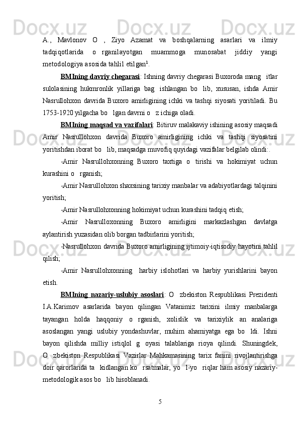 A.,   Mavlonov   O ,   Ziyo   Azamat   va   boshqalarning   asarlari   va   ilmiy
tadqiqotlarida   o rganilayotgan   muammoga   munosabat   jiddiy   yangi

metodologiya asosida tahlil etilgan 1
. 
BMIning davriy chegarasi : Ishning davriy chegarasi Buxoroda mang itlar	

sulolasining   hukmronlik   yillariga   bag ishlangan   bo lib,   xususan,   ishda   Amir	
 
Nasrullohxon   davrida   Buxoro   amirligining   ichki   va   tashqi   siyosati   yoritiladi.   Bu
1753-1920 yilgacha bo lgan davrni o z ichiga oladi.	
 
BMIning maqsad va vazifalari : Bitiruv malakaviy ishining asosiy maqsadi
Amir   Nasrullohxon   davrida   Buxoro   amirligining   ichki   va   tashqi   siyosatini
yoritishdan iborat bo lib, maqsadga muvofiq quyidagi vazifalar belgilab olindi:.	

-Amir   Nasrullohxonning   Buxoro   taxtiga   o tirishi   va   hokimiyat   uchun	

kurashini o rganish;	

-Amir Nasrullohxon shaxsining tarixiy manbalar va adabiyotlardagi talqinini
yoritish;
-Amir Nasrullohxonning hokimiyat uchun kurashini tadqiq etish;
-Amir   Nasrulloxonning   Buxoro   amirligini   markazlashgan   davlatga
aylantirish yuzasidan olib borgan tadbirlarini yoritish;
-Nasrullohxon davrida Buxoro amirligining ijtimoiy-iqtisodiy hayotini tahlil
qilish;
-Amir   Nasrullohxonning     harbiy   islohotlari   va   harbiy   yurishlarini   bayon
etish.
BMIning   nazariy-uslubiy   asoslari :   O zbekiston   Respublikasi   Prezidenti	

I.A.Karimov   asarlarida   bayon   qilingan   Vatanimiz   tarixini   ilmiy   manbalarga
tayangan   holda   haqqoniy   o rganish,   xolislik   va   tarixiylik   an analariga	
 
asoslangan   yangi   uslubiy   yondashuvlar,   muhim   ahamiyatga   ega   bo ldi.   Ishni	

bayon   qilishda   milliy   istiqlol   g oyasi   talablariga   rioya   qilindi.   Shuningdek,	

O zbekiston   Respublikasi   Vazirlar   Mahkamasining   tarix   fanini   rivojlantirishga	

doir qarorlarida ta kidlangan ko rsatmalar, yo l-yo riqlar ham asosiy nazariy-	
   
metodologik asos bo lib hisoblanadi.	

5 