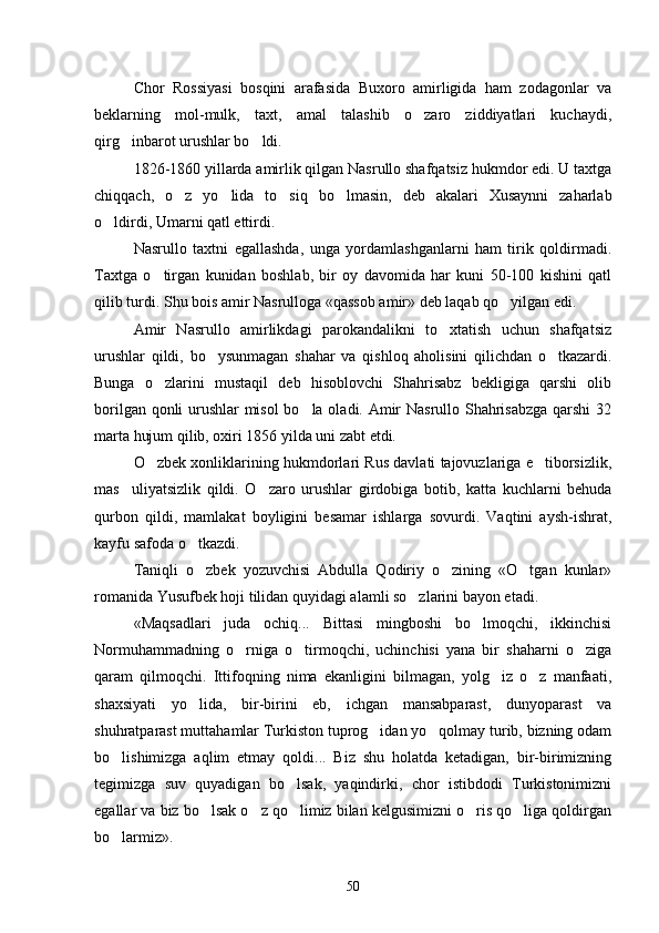 Chor   Rossiyasi   bosqini   arafasida   Buxoro   amirligida   ham   zodagonlar   va
beklarning   mol-mulk,   taxt,   amal   talashib   o zaro   ziddiyatlari   kuchaydi,
qirg inbarot urushlar bo ldi.	
 
1826-1860 yillarda amirlik qilgan Nasrullo shafqatsiz hukmdor edi. U taxtga
chiqqach,   o z   yo lida   to siq   bo lmasin,   deb   akalari   Xusaynni   zaharlab	
   
o ldirdi, Umarni qatl ettirdi.	

Nasrullo   taxtni   egallashda,   unga   yordamlashganlarni   ham   tirik   qoldirmadi.
Taxtga   o tirgan   kunidan   boshlab,   bir   oy   davomida   har   kuni   50-100   kishini   qatl	

qilib turdi. Shu bois amir Nasrulloga «qassob amir» deb laqab qo yilgan edi.	

Amir   Nasrullo   amirlikdagi   parokandalikni   to xtatish   uchun   shafqatsiz	

urushlar   qildi,   bo ysunmagan   shahar   va   qishloq   aholisini   qilichdan   o tkazardi.	
 
Bunga   o zlarini   mustaqil   deb   hisoblovchi   Shahrisabz   bekligiga   qarshi   olib	

borilgan qonli urushlar misol  bo la oladi. Amir Nasrullo Shahrisabzga qarshi 32	

marta hujum qilib, oxiri 1856 yilda uni zabt etdi.
O zbek xonliklarining hukmdorlari Rus davlati tajovuzlariga e tiborsizlik,	
 
mas uliyatsizlik   qildi.   O zaro   urushlar   girdobiga   botib,   katta   kuchlarni   behuda	
 
qurbon   qildi,   mamlakat   boyligini   besamar   ishlarga   sovurdi.   Vaqtini   aysh-ishrat,
kayfu safoda o tkazdi.	

Taniqli   o zbek   yozuvchisi   Abdulla   Qodiriy   o zining   «O tgan   kunlar»
  
romanida Yusufbek hoji tilidan quyidagi alamli so zlarini bayon etadi.	

«Maqsadlari   juda   ochiq...   Bittasi   mingboshi   bo lmoqchi,   ikkinchisi	

Normuhammadning   o rniga   o tirmoqchi,   uchinchisi   yana   bir   shaharni   o ziga	
  
qaram   qilmoqchi.   Ittifoqning   nima   ekanligini   bilmagan,   yolg iz   o z   manfaati,	
 
shaxsiyati   yo lida,   bir-birini   eb,   ichgan   mansabparast,   dunyoparast   va	

shuhratparast muttahamlar Turkiston tuprog idan yo qolmay turib, bizning odam	
 
bo lishimizga   aqlim   etmay   qoldi...   Biz   shu   holatda   ketadigan,   bir-birimizning	

tegimizga   suv   quyadigan   bo lsak,   yaqindirki,   chor   istibdodi   Turkistonimizni	

egallar va biz bo lsak o z qo limiz bilan kelgusimizni o ris qo liga qoldirgan	
    
bo larmiz».	

50 