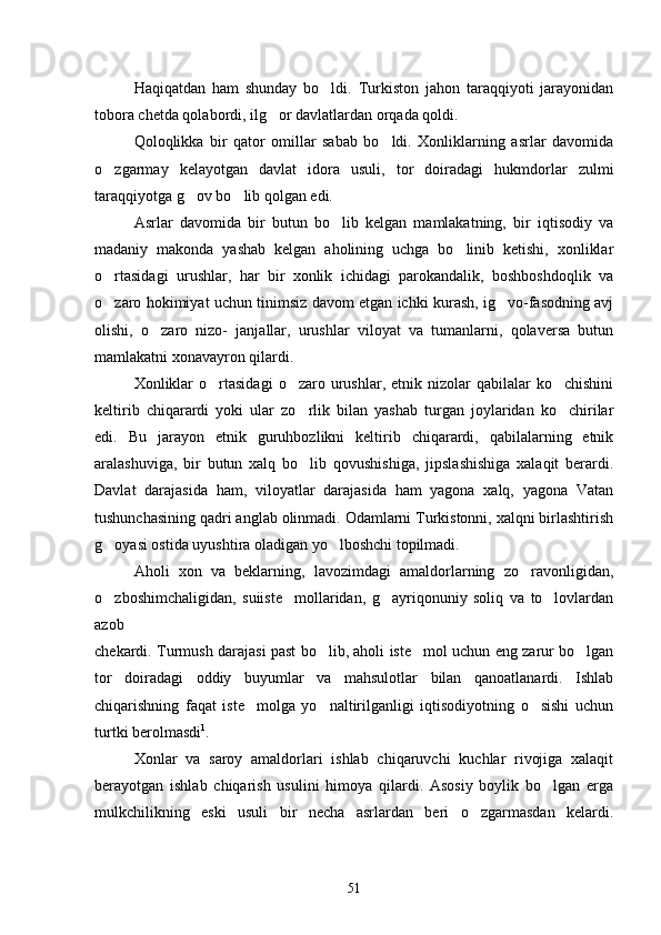 Haqiqatdan   ham   shunday   bo ldi.   Turkiston   jahon   taraqqiyoti   jarayonidan
tobora chetda qolabordi, ilg or davlatlardan orqada qoldi.	

Qoloqlikka   bir   qator   omillar   sabab   bo ldi.   Xonliklarning   asrlar   davomida	

o zgarmay   kelayotgan   davlat   idora   usuli,   tor   doiradagi   hukmdorlar   zulmi	

taraqqiyotga g ov bo lib qolgan edi.	
 
Asrlar   davomida   bir   butun   bo lib   kelgan   mamlakatning,   bir   iqtisodiy   va	

madaniy   makonda   yashab   kelgan   aholining   uchga   bo linib   ketishi,   xonliklar	

o rtasidagi   urushlar,   har   bir   xonlik   ichidagi   parokandalik,   boshboshdoqlik   va	

o zaro hokimiyat uchun tinimsiz davom etgan ichki kurash, ig vo-fasodning avj
 
olishi,   o zaro   nizo-   janjallar,   urushlar   viloyat   va   tumanlarni,   qolaversa   butun	

mamlakatni xonavayron qilardi.
Xonliklar  o rtasidagi   o zaro  urushlar,  etnik  nizolar   qabilalar   ko chishini	
  
keltirib   chiqarardi   yoki   ular   zo rlik   bilan   yashab   turgan   joylaridan   ko chirilar	
 
edi.   Bu   jarayon   etnik   guruhbozlikni   keltirib   chiqarardi,   qabilalarning   etnik
aralashuviga,   bir   butun   xalq   bo lib   qovushishiga,   jipslashishiga   xalaqit   berardi.

Davlat   darajasida   ham,   viloyatlar   darajasida   ham   yagona   xalq,   yagona   Vatan
tushunchasining qadri anglab olinmadi. Odamlarni Turkistonni, xalqni birlashtirish
g oyasi ostida uyushtira oladigan yo lboshchi topilmadi.	
 
Aholi   xon   va   beklarning,   lavozimdagi   amaldorlarning   zo ravonligidan,	

o zboshimchaligidan,   suiiste mollaridan,   g ayriqonuniy   soliq   va   to lovlardan	
   
azob
chekardi. Turmush darajasi past bo lib, aholi iste mol uchun eng zarur bo lgan	
  
tor   doiradagi   oddiy   buyumlar   va   mahsulotlar   bilan   qanoatlanardi.   Ishlab
chiqarishning   faqat   iste molga   yo naltirilganligi   iqtisodiyotning   o sishi   uchun	
  
turtki berolmasdi 1
.
Xonlar   va   saroy   amaldorlari   ishlab   chiqaruvchi   kuchlar   rivojiga   xalaqit
berayotgan   ishlab   chiqarish   usulini   himoya   qilardi.   Asosiy   boylik   bo lgan   erga	

mulkchilikning   eski   usuli   bir   necha   asrlardan   beri   o zgarmasdan   kelardi.	

51 