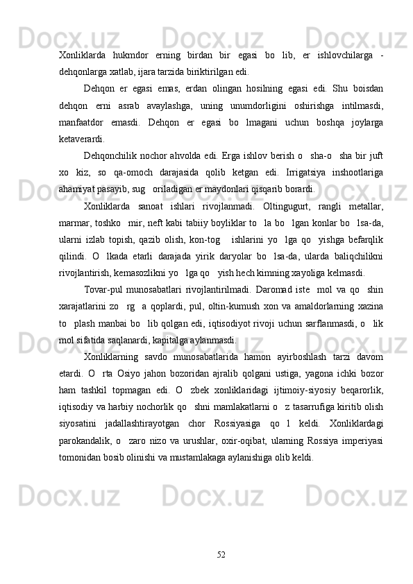 Xonliklarda   hukmdor   erning   birdan   bir   egasi   bo lib,   er   ishlovchilarga   -
dehqonlarga xatlab, ijara tarzida biriktirilgan edi.
Dehqon   er   egasi   emas,   erdan   olingan   hosilning   egasi   edi.   Shu   boisdan
dehqon   erni   asrab   avaylashga,   uning   unumdorligini   oshirishga   intilmasdi,
manfaatdor   emasdi.   Dehqon   er   egasi   bo lmagani   uchun   boshqa   joylarga	

ketaverardi.
Dehqonchilik nochor  ahvolda edi. Erga ishlov berish o sha-o sha bir  juft	
 
xo kiz,   so qa-omoch   darajasida   qolib   ketgan   edi.   Irrigatsiya   inshootlariga	
 
ahamiyat pasayib, sug oriladigan er maydonlari qisqarib borardi.	

Xonliklarda   sanoat   ishlari   rivojlanmadi.   Oltingugurt,   rangli   metallar,
marmar, toshko mir, neft kabi tabiiy boyliklar to la bo lgan konlar bo lsa-da,	
   
ularni   izlab   topish,   qazib   olish,   kon-tog   ishlarini   yo lga   qo yishga   befarqlik	
  
qilindi.   O lkada   etarli   darajada   yirik   daryolar   bo lsa-da,   ularda   baliqchilikni	
 
rivojlantirish, kemasozlikni yo lga qo yish hech kimning xayoliga kelmasdi.	
 
Tovar-pul   munosabatlari   rivojlantirilmadi.   Daromad   iste mol   va   qo shin	
 
xarajatlarini   zo rg a   qoplardi,   pul,   oltin-kumush   xon   va   amaldorlarning   xazina	
 
to plash manbai bo lib qolgan edi, iqtisodiyot  rivoji uchun sarflanmasdi, o lik	
  
mol sifatida saqlanardi, kapitalga aylanmasdi.
Xonliklarning   savdo   munosabatlarida   hamon   ayirboshlash   tarzi   davom
etardi.   O rta   Osiyo   jahon   bozoridan   ajralib   qolgani   ustiga,   yagona   ichki   bozor	

ham   tashkil   topmagan   edi.   O zbek   xonliklaridagi   ijtimoiy-siyosiy   beqarorlik,	

iqtisodiy va harbiy nochorlik qo shni mamlakatlarni o z tasarrufiga kiritib olish
 
siyosatini   jadallashtirayotgan   chor   Rossiyasiga   qo l   keldi.   Xonliklardagi	

parokandalik,   o zaro   nizo   va   urushlar,   oxir-oqibat,   ularning   Rossiya   imperiyasi	

tomonidan bosib olinishi va mustamlakaga aylanishiga olib keldi.
52 