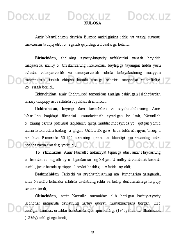 XULOSA
Amir   Nasrullohxon   davrida   Buxoro   amirligining   ichki   va   tashqi   siyosati
mavzusini tadqiq etib, o rganib quyidagi xulosalarga kelindi:
   
Birinchidan,   aholining   siyosiy-huquqiy   tafakkurini   yanada   boyitish
maqsadida,   milliy   o tmishimizning   intellektual   boyligi	
 ga   tayangan   holda   yosh
avlodni   vatanparvarlik   va   insonparvarlik   ruhida   tarbiyalashning   muayyan
mexanizmini   ishlab   chiqish   hamda   amalga   oshirish   maqsadga   muvofiqligi
ko rsatib berildi; 	

Ikkinchidan,   amir   Shohmurod   tomonidan   amalga   oshirilgan   islohotlardan
tari xiy-huquqiy asos sifatida foydalanish mumkin;
Uchinchidan,   k eyingi   davr   tarixchilari   va   sayohatchilarining   Amir
Nasrulloh   haqidagi   fikrlarini   umumlashtirib   aytadigan   bo lsak,   Nasrulloh	

o zining barcha potensial raqiblarini qisqa muddat mobaynida yo qotgan yohud	
 
ularni Buxorodan badarg a qilgan. Ushbu fikrga e tiroz bildirish qiyin, biroq, u	
 
har   kuni   Buxoroda   50-100   kishining   qonini   to kkanligi   esa   mubolag adan	
 
boshqa narsa emasligi yoritildi;
To rtinchidan,  	
 Amir   Nasrullo   hokimiyat   tepasiga   otasi   amir   Haydarning
o limidan so ng olti oy o tgandan so ng kelgan. U milliy davlatchilik tarixida	
   
kuchli, jasur hamda qattiqqo l davlat boshlig i sifatida joy oldi; 	
 
Beshinchidan,   Tarixchi   va   sayohatchilarning   ma lumotlariga   qaraganda,	

amir  Nasrullo hukmdor  sifatida davlatning ichki va tashqi  dushmanlari ga haqiqiy
zarbani berdi; 
Oltinchidan,   Amir   Nasrullo   tomonidan   olib   borilgan   harbiy-siyosiy
islohotlar   natijasida   davlatning   harbiy   qudrati   mustahkamlana   borgan.   Olib
borilgan tinimsiz urushlar barobarida Qo qon xonligi (1842y) hamda Shahrisabz	

(1856y) bekligi egallandi;
53 