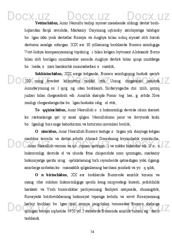 Yettinchidan,   Amir Nasrullo tashqi siyosat masalasida oldingi davlat bosh -
liqlaridan   farqli   ravishda,   Markaziy   Osiyoning   iqtisodiy   salo hiyatiga   talabgor
bo lgan   ikki   yirik   davlatlar   Rossiya   va   Angliya   bi lan   ochiq   siyosat   olib   borish
dasturini   amalga   oshirgan.   XIX   asr   30   yillarining   boshlarida   Buxoro   amirligiga
Vest-Indiya kompaniya sining topshirig i bilan kelgan leytenant Aleksandr Berns	

bilan   olib   borilgan   muzokaralar   asosida   Angliya   davlati   bilan   qisqa   muddatga
bo lsada, o zaro hamkorlik munosabatlari o rnatildi;	
  
Sakkizinchidan,   XIX   asrga   kelganda,   Buxoro   amirligining   hududi   qariyb
200   ming   kvadrat   kilometrni   tashkil   etdi.   Uning   chegaralari   janubda
Amudaryoning   so l   qirg og idan   boshlanib,   Sirdaryogacha   cho zilib,   qozoq	
   
juzlari   bilan   chegaradosh   edi.   Amirlik   sharqda   Pomir   tog lari,   g arbda   Xiva	
 
xonligi chegaralarigacha bo lgan hududni ishg ol etdi;	
 
To qqizinchidan,	
   Amir Nasrulloh o z hukmronligi davrida islom shariati	
ko rsatmalariga   qat iy   amal   qilgan.   Nasrullohxon   jasur   va   dovyurak   kishi	
 
bo lganligi bois unga bahodurxon va boturxon unvonlari berildi; 

O nincidan,  	
 Amir Nasrulloh Buxoro taxtiga o tirgan yili dunyoga kelgan	
mashhur   tarixchi   va   davlat   arbobi   Ahmad   Donishning   keyinchalik   yozishicha,
Amir Nasrulloh vazmin va qo rqmas, qattiqqo l va zukko hukmdor edi. U o z	
   
hukmronligi   davrida   el   va   ulusda   fitna   chiqarishda   nom   qozongan,   markaziy
hokimiyatga qarshi  urug -qabilalarning turli isyonlarida qatnashgan yoki  ilgarigi	

amirlarga nisbatan ko rnamaklik qilganlarning barchani jazoladi va yo q qildi;	
 
O n   birinchidan,  	
 XX   asr   boshlarida   Buxoroda   amirlik   tuzumi   va
mang itlar   sulolasi   hukmronligiga   qarshi   keng   miqyosdagi   kurash,   jadidchilik	

harakati   va   Yosh   buxoroliklar   partiyasining   faoliyati   natijasida,   shuningdek,
Rossiyada   bolsheviklarning   hokimiyat   tepasiga   kelishi   va   sovet   Rossiyasining
harbiy   kuchlari   bo lgan   qizil   armiya   jangchilari   tomonidan   Buxoro   shahriga	

qilingan bosqin oqibatida 1920 yil 2 sentabrda Buxoroda amirlik tuzumi ag darib	

tashlandi.
54 