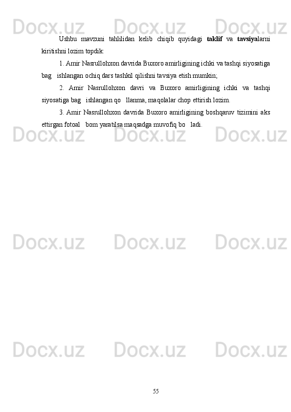 Ushbu   mavzuni   tahlilidan   kelib   chiqib   quyidagi   taklif   va   tavsiya larni
kiritishni lozim topdik:
1. Amir Nasrullohxon davrida Buxoro amirligining ichki va tashqi siyosatiga
bag ishlangan ochiq dars tashkil qilishni tavsiya etish mumkin;
2.   Amir   Nasrullohxon   davri   va   Buxoro   amirligining   ichki   va   tashqi
siyosatiga bag ishlangan qo llanma, maqolalar chop ettirish lozim.	
 
3.   Amir   Nasrullohxon   davrida   Buxoro   amirligining   boshqaruv   tizimini   aks
ettirgan fotoal bom yaratilsa maqsadga muvofiq bo ladi.
 
55 