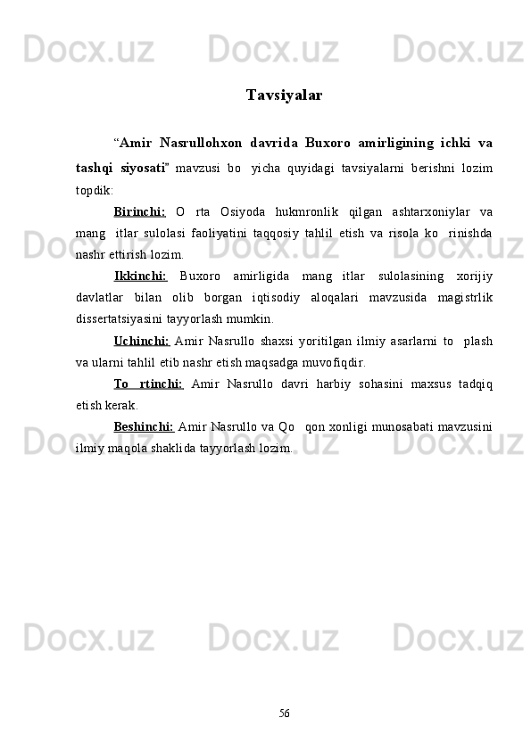 Tavsiyalar
“ Amir   Nasrullohxon   davrida   Buxoro   amirligining   ichki   va
tashqi   siyosati   mavzusi   bo yicha   quyidagi   tavsiyalarni   berishni   lozim	
topdik:
Birinchi:      O rta   Osiyoda   hukmronlik   qilgan   ashtarxoniylar   va	

mang itlar   sulolasi   faoliyatini   taqqosiy   tahlil   etish   va   risola   ko rinishda	
 
nashr ettirish lozim.
Ikkinchi:      Buxoro   amirligida   mang itlar   sulolasining   xorijiy	

davlatlar   bilan   olib   borgan   iqtisodiy   aloqalari   mavzusida   magistrlik
dissertatsiyasini tayyorlash mumkin.
Uchinchi:      Amir   Nasrullo   shaxsi   yoritilgan   ilmiy   asarlarni   to plash	

va ularni tahlil etib nashr etish maqsadga muvofiqdir.
To rtinchi:	
      Amir   Nasrullo   davri   harbiy   sohasini   maxsus   tadqiq
etish kerak.
Beshinchi:      Amir   Nasrullo   va   Qo qon   xonligi   munosabati   mavzusini	

ilmiy maqola shaklida tayyorlash lozim.
56 