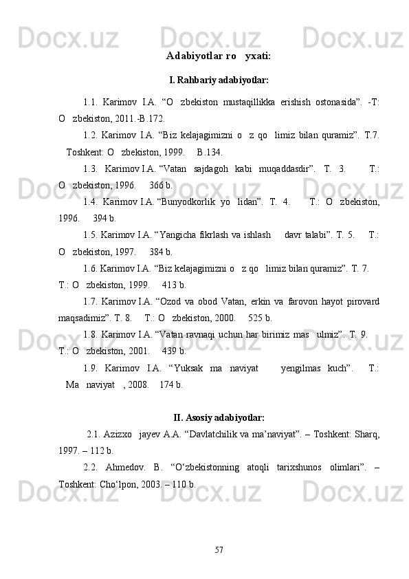 Adabiyotlar ro yxati: 
I. Rahbariy adabiyotlar:
1.1.   Karimov   I.A.   “O zbekiston   mustaqillikka   erishish   ostonasida”.   -T:	

O zbekiston, 2011.-B.172. 	

1.2.   Karimov   I.A.   “Biz   kelajagimizni   o z   qo limiz   bilan   quramiz”.   T.7.	
 
Toshkent: O zbekiston, 1999.   B.134.	
  
1.3.   Karimov   I.A.   “Vatan   sajdagoh   kabi   muqaddasdir”.   T.   3.     T.:	

O zbekiston, 1996.   366 b. 	
 
1.4.   Karimov   I.A.   “Bunyodkorlik   yo lidan”.  	
 T.   4.     T.:   O zbekiston,	 
1996.   394	
   b. 
1.5. Karimov   I.A.   “Yangicha fikrlash va ishlash   davr talabi”. T. 5.   T.:	
 
O zbekiston, 1997.   384 b. 	
 
1.6. Karimov   I.A.   “Biz kelajagimizni o z qo limiz bilan quramiz”. T. 7. 	
  
T.: O zbekiston, 1999.   413 b. 	
 
1.7.   Karimov   I.A.   “Ozod   va   obod   Vatan,   erkin   va   farovon   hayot   pirovard
maqsadimiz”. T. 8.   T.: O zbekiston, 2000.   525 b. 	
  
1.8.   Karimov   I.A.   “Vatan   ravnaqi   uchun   har   birimiz   mas ulmiz”.   T.   9.  	
 
T.: O zbekiston, 2001.   439 b. 	
 
1.9.   Karimov   I.A.   “Yuksak   ma naviyat     yengilmas   kuch”.   T.:	
  
Ma naviyat , 2008.  174 b.	
   
II. Asosiy adabiyotlar:
  2.1. Azizxo jayev A.A. “Davlatchilik va ma’naviyat”. – Toshkent: Sharq,	

1997. – 112 b. 
2.2.   Ahmedov.   B.   “O‘zbekistonning   atoqli   tarixshunos   olimlari”.   –
Toshkent: Cho‘lpon, 2003. – 110 b. 
57 