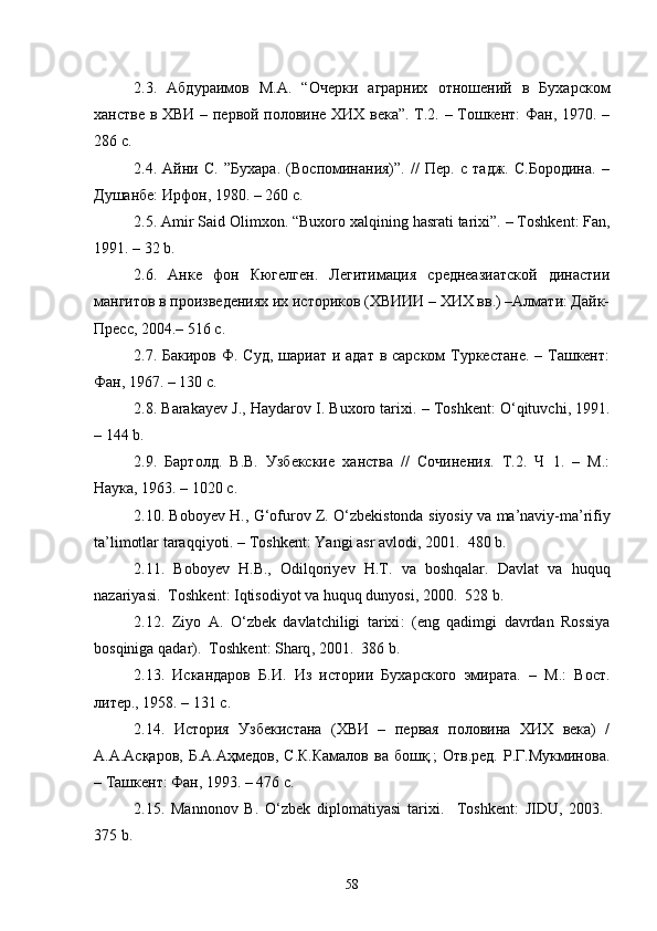 2.3.   Абдураимов   М.А.   “Очерки   аграрних   отношений   в   Бухар ском
ханстве в ХВИ – первой половине ХИХ века”. Т.2. – Тошкент: Фан, 1970. –
286 с. 
2.4.   Айни   С.   ”Бухара.   (Воспоминания)”.   //   Пер.   с   тадж.   С.Бородина.   –
Душанбе: Ирфон, 1980. – 260 с. 
2.5.  Amir   Said   Olimxon . “ Buxoro   xalqining   hasrati   tarixi ”. –  Toshkent :  Fan ,
1991. – 32  b .
2.6.   Анке   фон   Кюгелген.   Легитимация   среднеазиатской   династии
мангитов в произведениях их историков (ХВИИИ – ХИХ вв.) –Алмати: Дайк-
Пресс, 2004.– 516 с. 
2.7. Бакиров Ф. Суд,  шариат и адат в сарском Туркестане. – Ташкент:
Фан, 1967. – 130 с.
2.8.  Barakayev   J .,  Haydarov   I .  Buxoro   tarixi . –  Toshkent :  O ‘ qituvchi , 1991.
– 144  b . 
2.9.   Бартолд.   В.В.   Узбекские   ханства   //   Сочинения.   Т.2.   Ч   1.   –   М.:
Наука, 1963. – 1020 с. 
2.10.  Boboyev   H .,  G ‘ ofurov   Z .  O ‘ zbekistonda   siyosiy   va   ma ’ naviy - ma ’ rifiy
ta ’ limotlar   taraqqiyoti . –  Toshkent :  Yangi   asr   avlodi , 2001.  480  b .
2.11.   Boboyev   H . B .,   Odilqoriyev   H . T .   va   boshqalar .   Davlat   va   hu quq
nazariyasi .  	
 Toshkent :  Iqtisodiyot   va   huquq   dunyosi , 2000.  528 	 b . 
2.12.   Ziyo   A .   O ‘ zbek   davlatchiligi   tarixi :   ( eng   qadimgi   davrdan   Rossiya
bosqiniga   qadar ).  	
 Toshkent :  Sharq , 2001.  386 	 b . 
2.13.   Искандаров   Б.И.   Из   истории   Бухарского   эмирата.   –   М.:   Вост.
литер., 1958. – 131 с. 
2.14.   История   Узбекистана   (ХВИ   –   первая   половина   ХИХ   века)   /
А.А.Асқаров,  Б.А.Аҳмедов,  С.К.Камалов  ва  бошқ.;  Отв.ред.  Р.Г.Мукминова.
– Ташкент: Фан, 1993. – 476 с. 
2.15.   Mannonov   B .   O ‘ zbek   diplomatiyasi   tarixi .    	
 Toshkent :   JIDU ,   2003.  	
375  b . 
58 