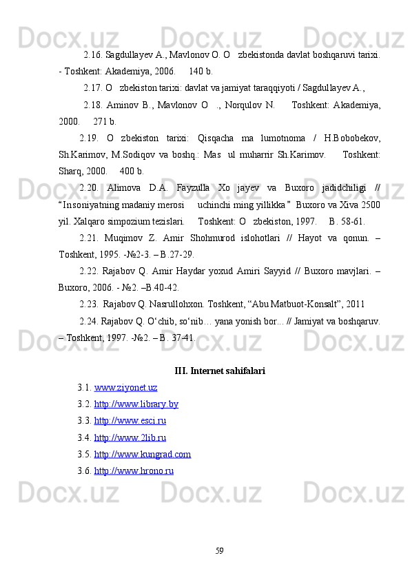 2.16.  Sagdullayev   A .,  Mavlonov   O .  O zbekistonda davlat boshqa	 ruvi tarixi.
- Toshkent: Akademiya, 2006.   140 b. 	

2.17. O zbekiston tarixi: davlat va jamiyat taraqqiyoti / Sagdul	
 layev A.,
2.18.   Aminov   B.,   Mavlonov   O .,   Norqulov   N.     Toshkent:   Akademiya,	
 
2000.   271 b. 	

2.19.   O zbekiston   tarixi:   Qisqacha   ma lumotnoma   /   H.Bobobekov,	
 
Sh.Karimov,   M.Sodiqov   va   boshq.:   Mas ul   muharrir   Sh.Karimov.     Toshkent:	
 
Sharq, 2000.   400 b.	

2.20.   Alimova   D.A.   Fayzulla   Xo jayev   va   Buxoro   jadidchiligi   //	

I n soniyatning madaniy merosi   uchinchi ming yillikka  Buxoro va Xiva 2500	
 	
yil. Xalqaro simpozium tezislari.   Toshkent: O zbekis
  ton, 1997.   B. 58-61. 	
2.21.   Muqimov   Z.   Amir   Shohmurod   islohotlari   //   Hayot   va   qonun.   –
Toshkent, 1995. -№2-3. – B.27-29. 
2.22.   Rajabov   Q.   Amir   Haydar   yoxud   Amiri   Sayyid   //   Buxoro   mavjlari.   –
Buxoro, 2006. - №2. –B.40-42.
2.23.  Rajabov Q. Nasrullohxon. Toshkent, “Abu Matbuot-Konsalt”, 2011
2.24. Rajabov Q. O‘chib, so‘nib… yana yonish bor... // Jamiyat va boshqaruv.
– Toshkent, 1997. -№2. – B. 37-41.
III. Internet sahifalari
3.1.  www.ziyonet.uz   
3.2.  http://www.library.by  
3.3.  http://www.esci.ru  
3.4.  http://    www.2lib.ru     
3.5.  http://    www.kungrad.com     
3.6.  http    ://    www    .   hrono    .   ru     
59 