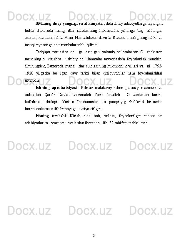 BMIning ilmiy yangiligi va ahamiyati : Ishda ilmiy adabiyotlarga tayangan
holda   Buxoroda   mang itlar   sulolasining   hukmronlik   yillariga   bag ishlangan 
asarlar,   xususan,   ishda   Amir   Nasrullohxon   davrida   Buxoro   amirligining   ichki   va
tashqi siyosatiga doir manbalar tahlil qilindi. 
Tadqiqot   natijasida   qo lga   kiritilgan   yakuniy   xulosalardan   O zbekiston	
 
tarixining   o qitishda,     uslubiy   qo llanmalar   tayyorlashda   foydalanish   mumkin.	
 
Shuningdek,   Buxoroda   mang itlar   sulolasining   hukmronlik   yillari   ya ni,   1753-	
 
1920   yilgacha   bo lgan   davr   tarixi   bilan   qiziquvchilar   ham   foydalanishlari	

mumkin.
Ishning   aprobatsiyasi :   Bitiruv   malakaviy   ishning   asosiy   mazmuni   va
xulosalari   Qarshi   Davlat   universiteti   Tarix   fakulteti   O zbekiston   tarixi”	
 
kafedrasi qoshidagi  Yosh o lkashunoslar  to garagi yig ilishlarida bir necha	
    
bor muhokama etilib himoyaga tavsiya etilgan.
Ishning   tuzilishi :   Kirish,   ikki   bob,   xulosa,   foydalanilgan   manba   va
adabiyotlar ro yxati va ilovalardan iborat bo lib, 59 sahifani tashkil etadi.	
 
6 