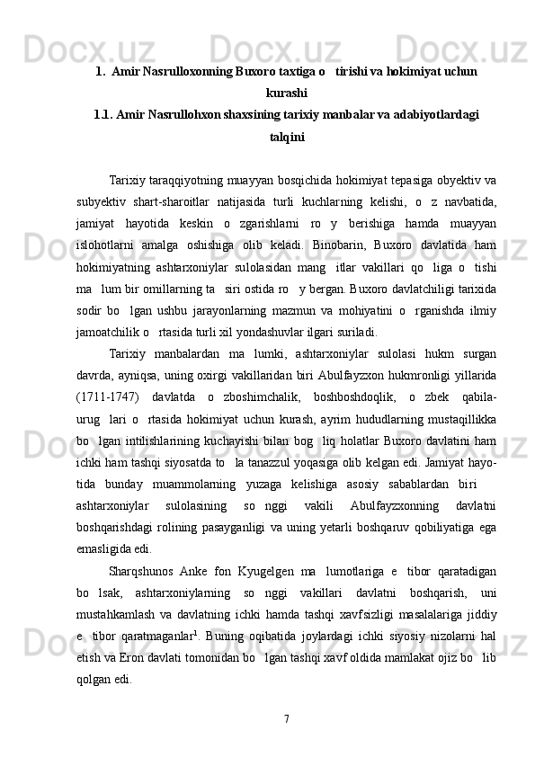 1 .  Amir Nasrulloxonning Buxoro taxtiga o tirishi va hokimiyat uchun
kurashi
1.1. Amir Nasrullohxon shaxsining tarixiy manbalar va adabiyotlardagi
talqini
Tarixiy taraqqiyotning muayyan bosqichida hokimiyat tepasiga obyektiv va
subyektiv   shart-sharoitlar   natijasida   turli   kuchlar ning   kelishi,   o z   navbatida,	

jamiyat   hayotida   keskin   o zgarishlarni   ro y   berishiga   hamda   muayyan	
 
islohotlarni   amalga   oshishiga   olib   keladi.   Binobarin,   Buxoro   davlatida   ham
hokimiyatning   ashtarxoniylar   su lolasidan   mang itlar   vakillari   qo liga   o tishi	
  
ma lum bir omillar	
 ning ta siri ostida ro y bergan. Buxoro davlatchiligi tarixida	 
so dir   bo lgan   ushbu   jarayonlarning   mazmun   va   mohiyatini   o rganishda   ilmiy	
 
jamoatchilik o rtasida turli xil yondashuvlar ilgari surila	
 di. 
Tarixiy   manbalardan   ma lumki,   ashtarxoniylar   sulolasi   hukm   surgan	

davrda, ayniqsa, uning oxirgi  vakillaridan  biri  Abulfayz xon hukmronligi  yillarida
(1711-1747)   davlatda   o zboshimchalik,   boshboshdoqlik,   o zbek   qabila-	
 
urug lari   o rtasida   hokimiyat   uchun   ku	
  rash,   ayrim   hududlarning   mustaqillikka
bo lgan   intilishlarining   kuchayishi   bilan   bog liq   holatlar   Buxoro   davlatini   ham	
 
ichki ham tashqi siyosatda to la tanazzul yoqasiga olib kelgan edi. Jamiyat hayo	
 -
tida   bunday   muammolarning   yuzaga   kelishiga   asosiy   sabablardan   bi ri  	

ashtarxoniylar   sulolasining   so nggi   vakili   Abulfayzxonning   davlatni	

boshqarishdagi   rolining   pasayganligi   va   uning   yetarli   boshqaruv   qobiliyatiga   ega
emasligida edi. 
Sharqshunos   Anke   fon   Kyugelgen   ma lumotlariga   e tibor   qaratadigan	
 
bo lsak,   ashtarxoniylarning   so nggi   vakillari   davlatni   boshqarish,   uni	
 
mustahkamlash   va   davlatning   ichki   hamda   tashqi   xavf sizligi   masalalariga   jiddiy
e tibor   qaratmaganlar
 1
.   Buning   oqi batida   joylardagi   ichki   siyosiy   nizolarni   hal
etish va Eron davlati tomonidan bo lgan tashqi xavf oldida mamlakat ojiz bo lib	
 
qolgan edi. 
7 