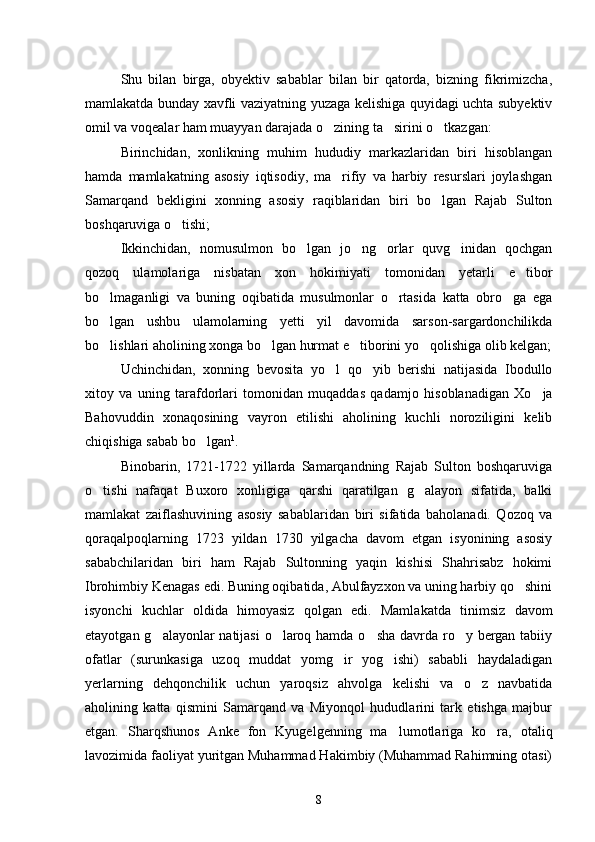 Shu   bilan   birga,   obyektiv   sabablar   bilan   bir   qatorda,   bizning   fikrimizcha,
mamlakatda bunday xavfli vaziyatning yuzaga kelishiga quyidagi uchta subyektiv
omil va voqealar ham muayyan darajada o zining ta sirini o tkazgan:   
Birinchidan,   xonlikning   muhim   hududiy   markazlaridan   biri   hisoblangan
hamda   mamlakatning   asosiy   iqtisodiy,   ma rifiy   va   harbiy   resurslari   joylashgan

Samarqand   bekligini   xonning   asosiy   raqiblaridan   biri   bo lgan   Rajab   Sulton	

boshqaruviga o tishi; 	

Ikkinchidan,   nomusulmon   bo lgan   jo ng orlar   quvg inidan   qochgan	
   
qozoq   ulamolariga   nisbatan   xon   hokimiyati   tomonidan   yetarli   e ti	
 bor
bo lmaganligi   va   buning   oqibatida   musulmonlar   o rtasida   katta   obro ga   ega	
  
bo lgan   ushbu   ulamolarning   yetti   yil   davomida   sarson-sargardonchilikda

bo lishlari aholining xonga bo lgan hurmat e ti
   borini yo qolishiga olib kelgan;	
Uchinchidan,   xonning   bevosita   yo l   qo yib   berishi   natijasida   Ibodullo	
 
xitoy   va   uning   tarafdorlari   tomonidan   muqaddas   qadam jo   hisoblanadigan   Xo ja	

Bahovuddin   xonaqosining   vayron   etilishi   aholining   kuchli   noroziligini   kelib
chiqishiga sabab bo lgan	
 1
. 
Binobarin,   1721-1722   yillarda   Samarqandning   Rajab   Sulton   boshqaruviga
o tishi   nafaqat   Buxoro   xonligiga   qarshi   qaratilgan   g alayon   sifatida,   balki	
 
mamlakat   zaiflashuvining   asosiy   sabablari dan   biri   sifatida   baholanadi.   Qozoq   va
qoraqalpoqlarning   1723   yildan   1730   yilgacha   davom   etgan   isyonining   asosiy
sababchilaridan   biri   ham   Rajab   Sultonning   yaqin   kishisi   Shahrisabz   hokimi
Ibrohimbiy Kenagas edi. Buning oqibatida, Abulfayzxon va uning harbiy qo shini	

isyonchi   kuchlar   oldida   himoyasiz   qolgan   edi.   Mamla katda   tinimsiz   davom
etayotgan g alayonlar  natijasi  o laroq hamda o sha  davrda ro y bergan tabiiy	
   
ofatlar   (surunkasiga   uzoq   muddat   yomg ir   yog ishi)   sababli   haydaladigan	
 
yerlarning   dehqonchilik   uchun   yaroqsiz   ahvolga   kelishi   va   o z   navbatida	

aholining   katta   qismini   Samarqand   va   Miyonqol   hududlarini   tark   etishga   majbur
etgan.   Sharqshunos   An ke   fon   Kyugelgenning   ma lumotlariga   ko ra,   otaliq	
 
lavozimida faoliyat yuritgan Muhammad Hakimbiy (Muhammad Rahimning otasi)
8 