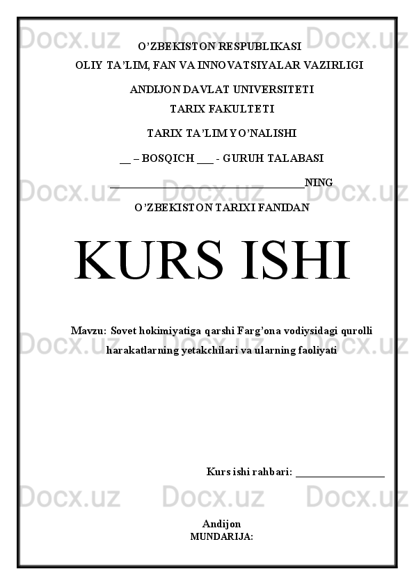 O’ZBEKISTON RESPUBLIKASI 
OLIY TA’LIM, FAN VA INNOVATSIYALAR VAZIRLIGI
ANDIJON DAVLAT UNIVERSITETI 
TARIX FAKULTETI
TARIX TA’LIM YO’NALISHI
__ – BOSQICH ___ - GURUH TALABASI
___________________________________NING
O’ZBEKISTON TARIXI FANIDAN
  KURS ISHI
Mavzu:  Sovet hokimiyatiga qarshi Farg’ona vodiysidagi qurolli
harakatlarning yetakchilari va ularning faoliyati
Kurs ishi rahbari: ________________
 
Andijon
MUNDARIJA: 