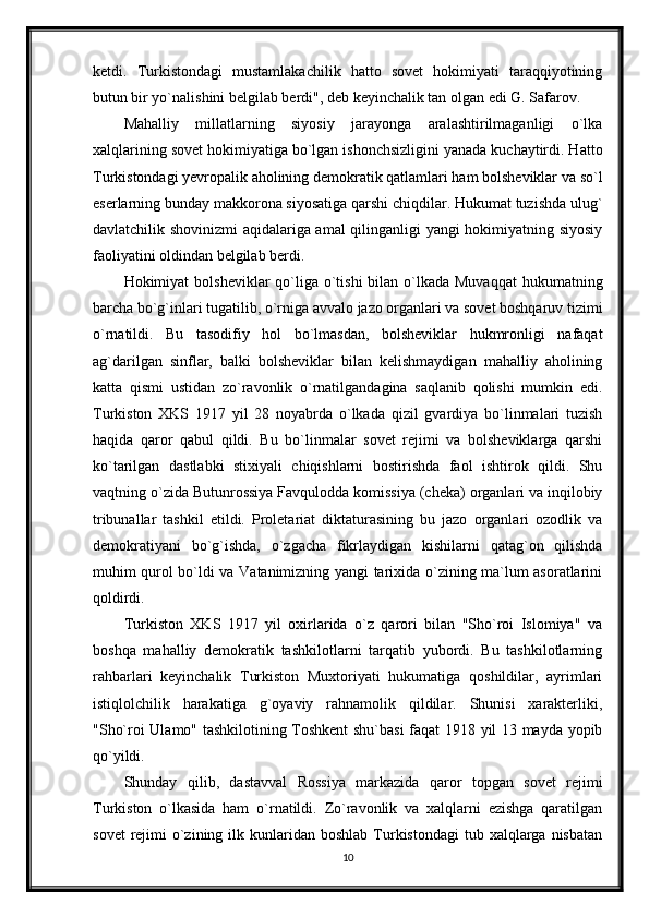 ketdi.   Turkistondagi   mustamlakachilik   hatto   sovet   hokimiyati   taraqqiyotining
butun bir yo`nalishini belgilab berdi", deb keyinchalik tan olgan edi G. Safarov.
Mahalliy   millatlarning   siyosiy   jarayonga   aralashtirilmaganligi   o`lka
xalqlarining sovet hokimiyatiga bo`lgan ishonchsizligini yanada kuchaytirdi. Hatto
Turkistondagi yevropalik aholining demokratik qatlamlari ham bolsheviklar va so`l
eserlarning bunday makkorona siyosatiga qarshi chiqdilar. Hukumat tuzishda ulug`
davlatchilik shovinizmi aqidalariga amal qilinganligi yangi hokimiyatning siyosiy
faoliyatini oldindan belgilab berdi.
Hokimiyat  bolsheviklar  qo`liga o`tishi  bilan o`lkada Muvaqqat  hukumatning
barcha bo`g`inlari tugatilib, o`rniga avvalo jazo organlari va sovet boshqaruv tizimi
o`rnatildi.   Bu   tasodifiy   hol   bo`lmasdan,   bolsheviklar   hukmronligi   nafaqat
ag`darilgan   sinflar,   balki   bolsheviklar   bilan   kelishmaydigan   mahalliy   aholining
katta   qismi   ustidan   zo`ravonlik   o`rnatilgandagina   saqlanib   qolishi   mumkin   edi.
Turkiston   XKS   1917   yil   28   noyabrda   o`lkada   qizil   gvardiya   bo`linmalari   tuzish
haqida   qaror   qabul   qildi.   Bu   bo`linmalar   sovet   rejimi   va   bolsheviklarga   qarshi
ko`tarilgan   dastlabki   stixiyali   chiqishlarni   bostirishda   faol   ishtirok   qildi.   Shu
vaqtning o`zida Butunrossiya Favqulodda komissiya (cheka) organlari va inqilobiy
tribunallar   tashkil   etildi.   Proletariat   diktaturasining   bu   jazo   organlari   ozodlik   va
demokratiyani   bo`g`ishda,   o`zgacha   fikrlaydigan   kishilarni   qatag`on   qilishda
muhim qurol bo`ldi va Vatanimizning yangi tarixida o`zining ma`lum asoratlarini
qoldirdi. 
Turkiston   XKS   1917   yil   oxirlarida   o`z   qarori   bilan   "Sho`roi   Islomiya"   va
boshqa   mahalliy   demokratik   tashkilotlarni   tarqatib   yubordi.   Bu   tashkilotlarning
rahbarlari   keyinchalik   Turkiston   Muxtoriyati   hukumatiga   qoshildilar,   ayrimlari
istiqlolchilik   harakatiga   g`oyaviy   rahnamolik   qildilar.   Shunisi   xarakterliki,
"Sho`roi Ulamo" tashkilotining Toshkent shu`basi  faqat 1918 yil 13 mayda yopib
qo`yildi.
Shunday   qilib,   dastavval   Rossiya   markazida   qaror   topgan   sovet   rejimi
Turkiston   o`lkasida   ham   o`rnatildi.   Zo`ravonlik   va   xalqlarni   ezishga   qaratilgan
sovet   rejimi   o`zining  ilk kunlaridan boshlab   Turkistondagi   tub  xalqlarga nisbatan
10 