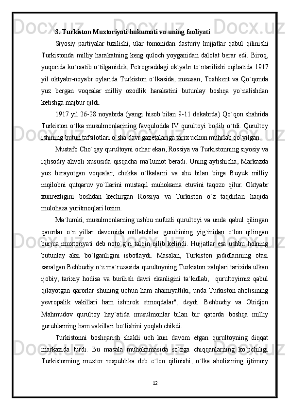 3. Turkiston Muxtoriyati hukumati va uning faoliyati
Siyosiy   partiyalar   tuzilishi,   ular   tomonidan   dasturiy   hujjatlar   qabul   qilinishi
Turkistonda   milliy   harakatning   keng   quloch   yoyganidan   dalolat   berar   edi.   Biroq,
yuqorida ko`rsatib o`tilganidek, Petrograddagi oktyabr to`ntarilishi oqibatida 1917
yil   oktyabr-noyabr   oylarida   Turkiston   o`lkasida,   xususan,   Toshkent   va   Qo`qonda
yuz   bergan   voqealar   milliy   ozodlik   harakatini   butunlay   boshqa   yo`nalishdan
ketishga majbur qildi.
1917 yil 26-28 noyabrda (yangi hisob bilan 9-11 dekabrda) Qo`qon shahrida
Turkiston o`lka musulmonlarining favqulodda IV qurultoyi bo`lib o`tdi. Qurultoy
ishining butun tafsilotlari o`sha davr gazetalariga tarix uchun muhrlab qo`yilgan.
Mustafo Cho`qay qurultoyni ochar ekan, Rossiya va Turkistonning siyosiy va
iqtisodiy   ahvoli   xususida   qisqacha   ma`lumot   beradi.   Uning   aytishicha,   Markazda
yuz   berayotgan   voqealar,   chekka   o`lkalarni   va   shu   bilan   birga   Buyuk   milliy
inqilobni   qutqaruv   yo`llarini   mustaqil   muhokama   etuvini   taqozo   qilur.   Oktyabr
xunrezligini   boshdan   kechirgan   Rossiya   va   Turkiston   o`z   taqdirlari   haqida
mulohaza yuritmoqlari lozim.
Ma`lumki, musulmonlarning ushbu nufuzli  qurultoyi  va unda qabul  qilingan
qarorlar   o`n   yillar   davomida   millatchilar   guruhining   yig`inidan   e`lon   qilingan
burjua   muxtoriyati   deb   noto`g`ri   talqin   qilib   kelindi.   Hujjatlar   esa   ushbu   holning
butunlay   aksi   bo`lganligini   isbotlaydi.   Masalan,   Turkiston   jadidlarining   otasi
sanalgan Behbudiy o`z ma`ruzasida qurultoyning Turkiston xalqlari tarixida ulkan
ijobiy,   tarixiy   hodisa   va   burilish   davri   ekanligini   ta`kidlab,   "qurultoyimiz   qabul
qilayotgan   qarorlar   shuning   uchun   ham   ahamiyatliki,   unda   Turkiston   aholisining
yevropalik   vakillari   ham   ishtirok   etmoqdalar",   deydi.   Behbudiy   va   Obidjon
Mahmudov   qurultoy   hay`atida   musulmonlar   bilan   bir   qatorda   boshqa   milliy
guruhlarning ham vakillari bo`lishini yoqlab chikdi.
Turkistonni   boshqarish   shakli   uch   kun   davom   etgan   qurultoyning   diqqat
markazida   turdi.   Bu   masala   muhokamasida   so`zga   chiqqanlarning   ko`pchiligi
Turkistonning   muxtor   respublika   deb   e`lon   qilinishi,   o`lka   aholisining   ijtimoiy
12 