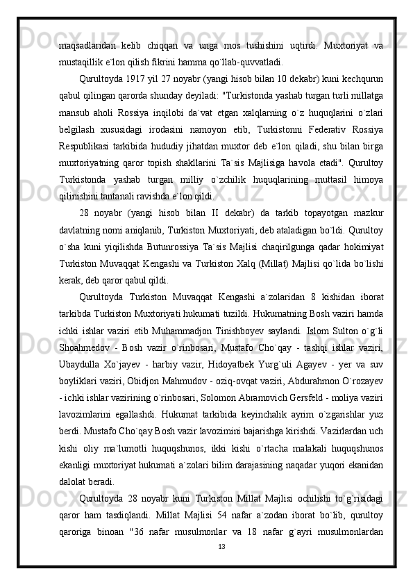 maqsadlaridan   kelib   chiqqan   va   unga   mos   tushishini   uqtirdi.   Muxtoriyat   va
mustaqillik e`lon qilish fikrini hamma qo`llab-quvvatladi.
Qurultoyda 1917 yil 27 noyabr (yangi hisob bilan 10 dekabr) kuni kechqurun
qabul qilingan qarorda shunday deyiladi: "Turkistonda yashab turgan turli millatga
mansub   aholi   Rossiya   inqilobi   da`vat   etgan   xalqlarning   o`z   huquqlarini   o`zlari
belgilash   xususidagi   irodasini   namoyon   etib,   Turkistonni   Federativ   Rossiya
Respublikasi   tarkibida   hududiy   jihatdan   muxtor   deb   e`lon   qiladi,   shu   bilan   birga
muxtoriyatning   qaror   topish   shakllarini   Ta`sis   Majlisiga   havola   etadi".   Qurultoy
Turkistonda   yashab   turgan   milliy   o`zchilik   huquqlarining   muttasil   himoya
qilinishini tantanali ravishda e`lon qildi.
28   noyabr   (yangi   hisob   bilan   II   dekabr)   da   tarkib   topayotgan   mazkur
davlatning nomi aniqlanib, Turkiston Muxtoriyati, deb ataladigan bo`ldi. Qurultoy
o`sha   kuni   yiqilishda   Butunrossiya   Ta`sis   Majlisi   chaqirilgunga   qadar   hokimiyat
Turkiston Muvaqqat  Kengashi  va Turkiston Xalq (Millat)  Majlisi  qo`lida bo`lishi
kerak, deb qaror qabul qildi.
Qurultoyda   Turkiston   Muvaqqat   Kengashi   a`zolaridan   8   kishidan   iborat
tarkibda Turkiston Muxtoriyati hukumati tuzildi. Hukumatning Bosh vaziri hamda
ichki   ishlar   vaziri   etib   Muhammadjon   Tinishboyev   saylandi.   Islom   Sulton   o`g`li
Shoahmedov   -   Bosh   vazir   o`rinbosari,   Mustafo   Cho`qay   -   tashqi   ishlar   vaziri,
Ubaydulla   Xo`jayev   -   harbiy   vazir,   Hidoyatbek   Yurg`uli   Agayev   -   yer   va   suv
boyliklari vaziri, Obidjon Mahmudov - oziq-ovqat vaziri, Abdurahmon O`rozayev
- ichki ishlar vazirining o`rinbosari, Solomon Abramovich Gersfeld - moliya vaziri
lavozimlarini   egallashdi.   Hukumat   tarkibida   keyinchalik   ayrim   o`zgarishlar   yuz
berdi. Mustafo Cho`qay Bosh vazir lavozimini bajarishga kirishdi. Vazirlardan uch
kishi   oliy   ma`lumotli   huquqshunos,   ikki   kishi   o`rtacha   malakali   huquqshunos
ekanligi muxtoriyat hukumati a`zolari bilim darajasining naqadar yuqori ekanidan
dalolat beradi.
Qurultoyda   28   noyabr   kuni   Turkiston   Millat   Majlisi   ochilishi   to`g`risidagi
qaror   ham   tasdiqlandi.   Millat   Majlisi   54   nafar   a`zodan   iborat   bo`lib,   qurultoy
qaroriga   binoan   "36   nafar   musulmonlar   va   18   nafar   g`ayri   musulmonlardan
13 