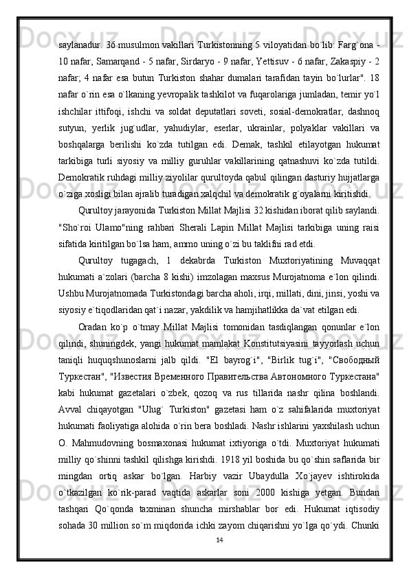 saylanadur. 36 musulmon vakillari Turkistonning 5 viloyatidan bo`lib: Farg`ona -
10 nafar, Samarqand - 5 nafar, Sirdaryo - 9 nafar, Yettisuv - 6 nafar, Zakaspiy - 2
nafar;   4   nafar   esa   butun   Turkiston   shahar   dumalari   tarafidan   tayin   bo`lurlar".   18
nafar o`rin esa o`lkaning yevropalik tashkilot va fuqarolariga jumladan, temir yo`l
ishchilar   ittifoqi,   ishchi   va   soldat   deputatlari   soveti,   sosial-demokratlar,   dashnoq
sutyun,   yerlik   jug`udlar,   yahudiylar,   eserlar,   ukrainlar,   polyaklar   vakillari   va
boshqalarga   berilishi   ko`zda   tutilgan   edi.   Demak,   tashkil   etilayotgan   hukumat
tarkibiga   turli   siyosiy   va   milliy   guruhlar   vakillarining   qatnashuvi   ko`zda   tutildi.
Demokratik ruhdagi milliy ziyolilar qurultoyda qabul qilingan dasturiy hujjatlarga
o`ziga xosligi bilan ajralib turadigan xalqchil va demokratik g`oyalarni kiritishdi.
Qurultoy jarayonida Turkiston Millat Majlisi 32 kishidan iborat qilib saylandi.
"Sho`roi   Ulamo"ning   rahbari   Sherali   Lapin   Millat   Majlisi   tarkibiga   uning   raisi
sifatida kiritilgan bo`lsa ham, ammo uning o`zi bu taklifni rad etdi.
Qurultoy   tugagach,   1   dekabrda   Turkiston   Muxtoriyatining   Muvaqqat
hukumati   a`zolari   (barcha   8   kishi)   imzolagan   maxsus   Murojatnoma   e`lon   qilindi.
Ushbu Murojatnomada Turkistondagi barcha aholi, irqi, millati, dini, jinsi, yoshi va
siyosiy e`tiqodlaridan qat`i nazar, yakdilik va hamjihatlikka da`vat etilgan edi.
Oradan   ko`p   o`tmay   Millat   Majlisi   tomonidan   tasdiqlangan   qonunlar   e`lon
qilindi,   shuningdek,   yangi   hukumat   mamlakat   Konstitutsiyasini   tayyorlash   uchun
taniqli   huquqshunoslarni   jalb   qildi.   "El   bayrog`i",   "Birlik   tug`i",   "Свободный
Туркестан", "Известия Временного Правительства Автономного Туркестана"
kabi   hukumat   gazetalari   o`zbek,   qozoq   va   rus   tillarida   nashr   qilina   boshlandi.
Avval   chiqayotgan   "Ulug`   Turkiston"   gazetasi   ham   o`z   sahifalarida   muxtoriyat
hukumati faoliyatiga alohida o`rin bera boshladi. Nashr ishlarini yaxshilash uchun
O.   Mahmudovning   bosmaxonasi   hukumat   ixtiyoriga   o`tdi.   Muxtoriyat   hukumati
milliy qo`shinni tashkil qilishga kirishdi. 1918 yil boshida bu qo`shin saflarida bir
mingdan   ortiq   askar   bo`lgan.   Harbiy   vazir   Ubaydulla   Xo`jayev   ishtirokida
o`tkazilgan   ko`rik-parad   vaqtida   askarlar   soni   2000   kishiga   yetgan.   Bundan
tashqari   Qo`qonda   taxminan   shuncha   mirshablar   bor   edi.   Hukumat   iqtisodiy
sohada 30 million so`m miqdorida ichki zayom chiqarishni yo`lga qo`ydi. Chunki
14 