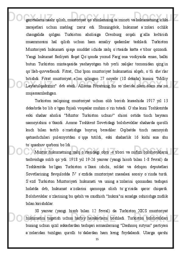 gazetalarni nashr qilish, muxtoriyat qo`shinlarining ta`minoti va hukumatning ichki
xarajatlari   uchun   mablag`   zarur   edi.   Shuningdek,   hukumat   a`zolari   ochlik
changalida   qolgan   Turkiston   aholisiga   Orenburg   orqali   g`alla   keltirish
muammosini   hal   qilish   uchun   ham   amaliy   qadamlar   tashladi.   Turkiston
Muxtoriyati   hukumati   qisqa   muddat   ichida   xalq   o`rtasida   katta   e`tibor   qozondi.
Yangi   hukumat   faoliyati   faqat   Qo`qonda   yoxud   Farg`ona   vodiysida   emas,   balki
butun   Turkiston   mintaqasida   yashayotgan   tub   yerli   xalqlar   tomonidan   qizg`in
qo`llab-quvvatlandi.   Fitrat,   Cho`lpon   muxtoriyat   hukumatini   alqab,   o`tli   she`rlar
bitishdi.   Fitrat   muxtoriyat   e`lon   qilingan   27   noyabr   (10   dekabr)   kunini   "Milliy
Laylatulqadrimiz"   deb   atadi.   Alloma   Fitratning   bu   so`zlarida   olam-olam   ma`no
mujassamlashgan.
Turkiston   xalqining   muxtoriyat   uchun   olib   borish   kurashida   1917   yil   13
dekabrda bo`lib o`tgan fojiali voqealar muhim o`rin tutadi. O`sha kuni Toshkentda
eski   shahar   aholisi   "Muxtor   Turkiston   uchun!"   shiori   ostida   tinch   bayram
namoyishini   o`tkazdi.   Ammo   Toshkent   Sovetidagi   bolsheviklar   shaharda   qurolli
kuch   bilan   tartib   o`rnatishga   buyruq   beradilar.   Oqibatda   tinch   namoyish
qatnashchilari   pulemyotdan   o`qqa   tutildi,   eski   shaharlik   16   kishi   ana   shu
to`qnashuv qurboni bo`ldi.
Muxtor  hukumatning xalq o`rtasidagi  obro`-e`tibori  va  nufuzi  bolsheviklarni
tashvishga   solib   qo`ydi.   1918   yil   19-26   yanvar   (yangi   hisob   bilan   1-8   fevral)   da
Toshkentda   bo`lgan   Turkiston   o`lkasi   ishchi,   soldat   va   dehqon   deputatlari
Sovetlarining   favqulodda   IV   s`ezdida   muxtoriyat   masalasi   asosiy   o`rinda   turdi.
S`ezd   Turkiston   Muxtoriyati   hukumati   va   uning   a`zolarini   qonundan   tashqari
holatda   deb,   hukumat   a`zolarini   qamoqqa   olish   to`g`risida   qaror   chiqardi.
Bolsheviklar o`zlarining bu qabih va mudhish "hukmi"ni amalga oshirishga zudlik
bilan kirishdilar.
30   yanvar   (yangi   hisob   bilan   12   fevral)   da   Turkiston   XKS   muxtoriyat
hukumatini   tugatish   uchun   harbiy   harakatlarni   boshladi.   Turkiston   bolsheviklari
buning uchun  qizil  askarlardan  tashqari   armanlarning  "Dashnoq  sutyun"  partiyasi
a`zolaridan   tuzilgan   qurolli   to`dalardan   ham   keng   foydalandi.   Ularga   qarshi
15 