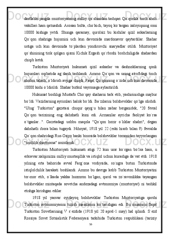 dastlabki jangda muxtoriyatning milliy qo`shinidan tashqari Qo`qonlik tinch aholi
vakillari ham qatnashdi. Asosan bolta, cho`kich, tayoq ko`targan xaloyiqning soni
10000   kishiga   yetdi.   Shunga   qaramay,   qurolsiz   bu   kishilar   qizil   askarlarning
Qo`qon   shahriga   hujumini   uch   kun   davomida   mardonavor   qaytardilar.   Shahar
ustiga   uch   kun   davomida   to`plardan   yondiruvchi   snaryadlar   otildi.   Muxtoriyat
qo`shinining   tirik   qolgan   qismi   Kichik   Ergash   qo`rboshi   boshchiligida   shahardan
chiqib ketdi.
Turkiston   Muxtoriyati   hukumati   qizil   askarlar   va   dashnoklarning   qonli
hujumlari   oqibatida   ag`darib   tashlandi.   Ammo   Qo`qon   va   uning   atrofidagi   tinch
aholini talash, o`ldirish avjiga chiqdi. Faqat Qo`qonning o`zida uch kun davomida
10000 kishi o`ldirildi. Shahar butkul vayronaga aylantirildi.
Hukumat  boshligi  Mustafo  Cho`qay shaharni  tark etib, yashirinishga  majbur
bo`ldi. Vazirlarning ayrimlari halok bo`ldi. Ba`zilarini bolsheviklar qo`lga olishdi.
"Ulug`   Turkiston"   gazetasi   chuqur   qayg`u   bilan   xabar   berganidek,   "20   fevral
Qo`qon   tarixining   eng   dahshatli   kuni   edi.   Armanilar   ayricha   faoliyat   ko`rsa
o`tganlar...".   Gazetadagi   ushbu   maqola   "Qo`qon   hozir   o`liklar   shahri",   degan
dahshatli   ibora   bilan   tugaydi.   Nihoyat,   1918   yil   22   (eski   hisob   bilan   9)   fevralda
Qo`qon shahridagi Rus-Osiyo banki binosida bolsheviklar tomonidan tayyorlangan
"tinchlik shartnoma" imzolandi.
Turkiston   Muxtoriyati   hukumati   atigi   72   kun   umr   ko`rgan   bo`lsa   ham,   u
erksevar xalqimizni milliy mustaqillik va istiqlol uchun kurashga da`vat etdi. 1918
yilning   erta   bahorida   avval   Farg`ona   vodiysida,   so`ngra   butun   Turkistonda
istiqlolchilik   harakati   boshlandi.   Ammo   bu   davrga   kelib   Turkiston   Muxtoriyatini
tor-mor   etib,   o`lkada   yakka   huxmron   bo`lgan,   qurol   va   zo`ravonlikka   tayangan
bolsheviklar   mintaqada   sovetcha   andozadagi   avtonomiya   (muxtoriyat)   ni   tashkil
etishga kirishgan edilar.
1918   yil   yanvar   oyidayoq   bolsheviklar   Turkiston   Muxtoriyatiga   qarshi
Turkiston   avtonomiyasini   tuzish   masalasini   ko`tarishgan   edi.   Bu   muammo   faqat
Turkiston   Sovetlarining   V   s`ezdida   (1918   yil   20   aprel-1   may)   hal   qilindi.   S`ezd
Rossiya   Sovet   Sotsialistik   Federasiyasi   tarkibida   Turkiston   respublikasi   (tarixiy
16 