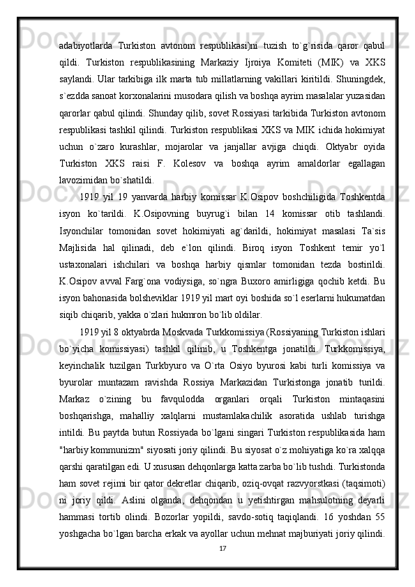 adabiyotlarda   Turkiston   avtonom   respublikasi)ni   tuzish   to`g`risida   qaror   qabul
qildi.   Turkiston   respublikasining   Markaziy   Ijroiya   Komiteti   (MIK)   va   XKS
saylandi. Ular tarkibiga ilk marta tub millatlarning vakillari kiritildi. Shuningdek,
s`ezdda sanoat korxonalarini musodara qilish va boshqa ayrim masalalar yuzasidan
qarorlar qabul qilindi. Shunday qilib, sovet Rossiyasi tarkibida Turkiston avtonom
respublikasi tashkil qilindi. Turkiston respublikasi XKS va MIK ichida hokimiyat
uchun   o`zaro   kurashlar,   mojarolar   va   janjallar   avjiga   chiqdi.   Oktyabr   oyida
Turkiston   XKS   raisi   F.   Kolesov   va   boshqa   ayrim   amaldorlar   egallagan
lavozimidan bo`shatildi.
1919   yil   19   yanvarda   harbiy   komissar   K.Osipov   boshchiligida   Toshkentda
isyon   ko`tarildi.   K.Osipovning   buyrug`i   bilan   14   komissar   otib   tashlandi.
Isyonchilar   tomonidan   sovet   hokimiyati   ag`darildi,   hokimiyat   masalasi   Ta`sis
Majlisida   hal   qilinadi,   deb   e`lon   qilindi.   Biroq   isyon   Toshkent   temir   yo`l
ustaxonalari   ishchilari   va   boshqa   harbiy   qismlar   tomonidan   tezda   bostirildi.
K.Osipov   avval   Farg`ona   vodiysiga,   so`ngra   Buxoro   amirligiga   qochib   ketdi.   Bu
isyon bahonasida bolsheviklar 1919 yil mart oyi boshida so`l eserlarni hukumatdan
siqib chiqarib, yakka o`zlari hukmron bo`lib oldilar.
1919 yil 8 oktyabrda Moskvada Turkkomissiya (Rossiyaning Turkiston ishlari
bo`yicha   komissiyasi)   tashkil   qilinib,   u   Toshkentga   jonatildi.   Turkkomissiya,
keyinchalik   tuzilgan   Turkbyuro   va   O`rta   Osiyo   byurosi   kabi   turli   komissiya   va
byurolar   muntazam   ravishda   Rossiya   Markazidan   Turkistonga   jonatib   turildi.
Markaz   o`zining   bu   favqulodda   organlari   orqali   Turkiston   mintaqasini
boshqarishga,   mahalliy   xalqlarni   mustamlakachilik   asoratida   ushlab   turishga
intildi. Bu paytda butun Rossiyada  bo`lgani  singari  Turkiston respublikasida  ham
"harbiy kommunizm" siyosati joriy qilindi. Bu siyosat o`z mohiyatiga ko`ra xalqqa
qarshi qaratilgan edi. U xususan dehqonlarga katta zarba bo`lib tushdi. Turkistonda
ham sovet rejimi bir qator dekretlar chiqarib, oziq-ovqat razvyorstkasi (taqsimoti)
ni   joriy   qildi.   Aslini   olganda,   dehqondan   u   yetishtirgan   mahsulotning   deyarli
hammasi   tortib   olindi.   Bozorlar   yopildi,   savdo-sotiq   taqiqlandi.   16   yoshdan   55
yoshgacha bo`lgan barcha erkak va ayollar uchun mehnat majburiyati joriy qilindi.
17 