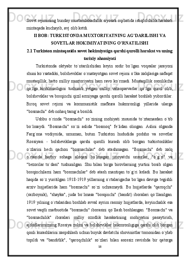 Sovet rejimining bunday mustamlakachilik siyosati oqibatida istiqlolchilik harakati
mintaqada kuchayib, avj olib ketdi.
II BOB: TURKISTONDA MUXTORIYATNING AG’DARILISHI VA
SOVETLAR HOKIMIYATINING O’RNATILISHI
2.1 Turkiston mintaqasida sovet hokimiyatiga qarshi qurolli harakat va uning
tarixiy ahamiyati
Turkistonda   oktyabr   to`ntarilishidan   keyin   sodir   bo`lgan   voqealar   jarayoni
shuni ko`rsatadiki, bolsheviklar o`rnatayotgan sovet rejimi o`lka xalqlariga nafaqat
mustaqillik, hatto milliy muxtoriyatni ham ravo ko`rmadi. Mustaqillik osonlikcha
qo`lga   kiritilmasligini   tushunib   yetgan   milliy   vatanparvarlar   qo`lga   qurol   olib,
bolsheviklar va bosqinchi qizil armiyaga qarshi qurolli harakat boshlab yubordilar.
Biroq   sovet   rejimi   va   kommunistik   mafkura   hukmronligi   yillarida   ularga
"bosmachi" deb nohaq tamg`a bosildi.
Ushbu   o`rinda   "bosmachi"   so`zining   mohiyati   xususida   to`xtamasdan   o`tib
bo`lmaydi.   "Bosmachi"   so`zi   aslida   "bosmoq"   fe`lidan   olingan.   Aslini   olganda
Farg`ona   vodiysida,   umuman,   butun   Turkiston   hududida   podsho   va   sovetlar
Rossiyasi   -   bolsheviklarga   qarshi   qurolli   kurash   olib   borgan   turkistonliklar
o`zlarini   hech   qachon   "bosmachilar"   deb   atashmagan.   "Bosmachi"   deb   xalq
o`rtasida   harbiy   sohaga   aloqasi   bo`lmagan   jinoyatchi   unsurlar,   "o`g`ri"   va
"bezorilar   to`dasi"   tushunilgan.   Shu   bilan   birga   birovlarning   yurtini   bosib   olgan
bosqinchilarni   ham   "bosmachilar"   deb   atash   mantiqan   to`g`ri   keladi.   Bu   harakat
haqida so`z yuritilgan 1918-1919 yillarning o`rtalarigacha bo`lgan davrga tegishli
arxiv   hujjatlarida   ham   "bosmachi"   so`zi   uchramaydi.   Bu   hujjatlarda   "qaroqchi"
(razboynik),   "shayka",   juda   bo`lmasa   "bosqinchi"   (bandit)   iboralari   qo`llanilgan.
1919 yilning o`rtalaridan boshlab avval  ayrim  rasmiy hujjatlarda, keyinchalik esa
sovet vaqtli matbuotida "bosmachi" iborasini qo`llash boshlangan. "Bosmachi" va
"bosmachilik"   iboralari   milliy   ozodlik   harakatining   mohiyatini   pasaytirish,
ajdodlarimizning Rossiya zulmi va bolsheviklar hukmronligiga qarshi olib borgan
qonli kurashlarini xaspshlash uchun buyuk davlatchi shovinistlar tomonidan o`ylab
topildi   va   "banditlik",   "qaroqchilik"   so`zlari   bilan   asossiz   ravishda   bir   qatorga
18 