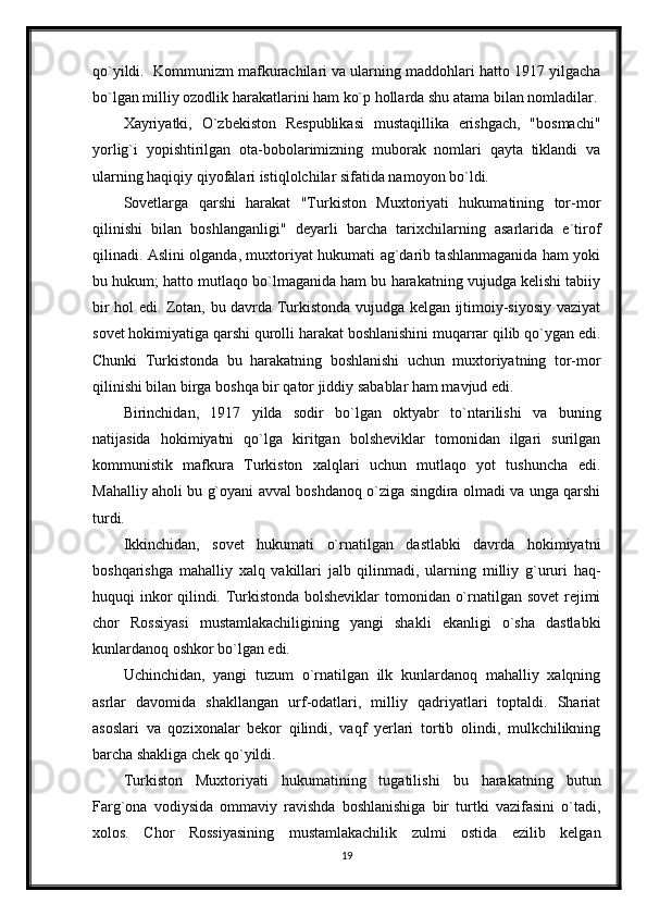 qo`yildi.  Kommunizm mafkurachilari va ularning maddohlari hatto 1917 yilgacha
bo`lgan milliy ozodlik harakatlarini ham ko`p hollarda shu atama bilan nomladilar.
Xayriyatki,   O`zbekiston   Respublikasi   mustaqillika   erishgach,   "bosmachi"
yorlig`i   yopishtirilgan   ota-bobolarimizning   muborak   nomlari   qayta   tiklandi   va
ularning haqiqiy qiyofalari istiqlolchilar sifatida namoyon bo`ldi.
Sovetlarga   qarshi   harakat   "Turkiston   Muxtoriyati   hukumatining   tor-mor
qilinishi   bilan   boshlanganligi"   deyarli   barcha   tarixchilarning   asarlarida   e`tirof
qilinadi. Aslini olganda, muxtoriyat hukumati ag`darib tashlanmaganida ham yoki
bu hukum; hatto mutlaqo bo`lmaganida ham bu harakatning vujudga kelishi tabiiy
bir hol edi. Zotan, bu davrda Turkistonda vujudga kelgan ijtimoiy-siyosiy vaziyat
sovet hokimiyatiga qarshi qurolli harakat boshlanishini muqarrar qilib qo`ygan edi.
Chunki   Turkistonda   bu   harakatning   boshlanishi   uchun   muxtoriyatning   tor-mor
qilinishi bilan birga boshqa bir qator jiddiy sabablar ham mavjud edi.
Birinchidan,   1917   yilda   sodir   bo`lgan   oktyabr   to`ntarilishi   va   buning
natijasida   hokimiyatni   qo`lga   kiritgan   bolsheviklar   tomonidan   ilgari   surilgan
kommunistik   mafkura   Turkiston   xalqlari   uchun   mutlaqo   yot   tushuncha   edi.
Mahalliy aholi bu g`oyani avval boshdanoq o`ziga singdira olmadi va unga qarshi
turdi.
Ikkinchidan,   sovet   hukumati   o`rnatilgan   dastlabki   davrda   hokimiyatni
boshqarishga   mahalliy   xalq   vakillari   jalb   qilinmadi,   ularning   milliy   g`ururi   haq-
huquqi inkor qilindi. Turkistonda bolsheviklar  tomonidan o`rnatilgan sovet  rejimi
chor   Rossiyasi   mustamlakachiligining   yangi   shakli   ekanligi   o`sha   dastlabki
kunlardanoq oshkor bo`lgan edi.
Uchinchidan,   yangi   tuzum   o`rnatilgan   ilk   kunlardanoq   mahalliy   xalqning
asrlar   davomida   shakllangan   urf-odatlari,   milliy   qadriyatlari   toptaldi.   Shariat
asoslari   va   qozixonalar   bekor   qilindi,   vaqf   yerlari   tortib   olindi,   mulkchilikning
barcha shakliga chek qo`yildi.
Turkiston   Muxtoriyati   hukumatining   tugatilishi   bu   harakatning   butun
Farg`ona   vodiysida   ommaviy   ravishda   boshlanishiga   bir   turtki   vazifasini   o`tadi,
xolos.   Chor   Rossiyasining   mustamlakachilik   zulmi   ostida   ezilib   kelgan
19 