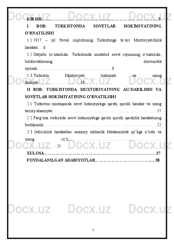 KIRISH……………………………………………………………………….….3
I   BOB:   TURKISTONDA   SOVETLAR   HOKIMIYATINING
O’RNATILISHI
1.1 1917   –   yil   fevral   inqilobining   Turkistonga   ta’siri   Muxtoriyatchilik
harakati….6
1.2 Oktyabr   to’ntarilishi.   Turkistonda   mustabid   sovet   rejimining   o’rnatilishi,
bolsheviklarning   shovinistik
siyosati…………………………………………….....8
1.3 Turkiston   Muxtoriyati   hukumati   va   uning
faoliyati………………………….10
II   BOB:   TURKISTONDA   MUXTORIYATNING   AG’DARILISHI   VA
SOVETLAR HOKIMIYATINING O’RNATILISHI
2.1   Turkiston   mintaqasida   sovet   hokimiyatiga   qarshi   qurolli   harakat   va   uning
tarixiy ahamiyati……………………………………………………………..……17
2.2   Farg’ona   vodiysida   sovet   hokimiyatiga   qarshi   qurolli   qarshilik   harakatining
boshlanishi………………………………………………………………………...22
2.3   Istilochilik   harakatlari   umumiy   rahbarlik   Madaminbek   qo’liga   o’tishi   va
uning   ro’li…………………………………………………………...
…………………...25
XULOSA………………………………………………………………………..37
FOYDALANILGAN ADABIYOTLAR…………………………………..….38
2 